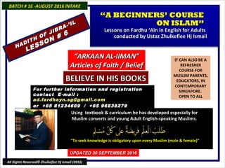 IT CAN ALSO BE A
REFRESHER
COURSE FOR
MUSLIM PARENTS,
EDUCATORS, IN
CONTEMPORARY
SINGAPORE.
OPEN TO ALL
Using textbook & curriculum he has developed especially forUsing textbook & curriculum he has developed especially for
Muslim converts and young Adult English-speaking Muslims.Muslim converts and young Adult English-speaking Muslims.
““To seek knowledge is obligatory upon every Muslim (male & female)”To seek knowledge is obligatory upon every Muslim (male & female)”
For further information and registrationFor further information and registration
contact Econtact E -mail :-mail :
ad.fardhayn.sg@gmail.comad.fardhayn.sg@gmail.com
or +65 81234669 / +65 96838279or +65 81234669 / +65 96838279
BATCH # 16 -AUGUST 2016 INTAKEBATCH # 16 -AUGUST 2016 INTAKE
UPDATED 30 SEPTEMBER 2016UPDATED 30 SEPTEMBER 2016
All Rights Reserved© Zhulkeflee Hj Ismail (2016)
““A BEGINNERS’ COURSEA BEGINNERS’ COURSE
ON ISLAM”ON ISLAM”
Lessons on Fardhu ‘Ain in English for AdultsLessons on Fardhu ‘Ain in English for Adults
conducted by Ustaz Zhulkeflee Hj Ismailconducted by Ustaz Zhulkeflee Hj Ismail
HADITH OF JIBRA-’IL
HADITH OF JIBRA-’IL
LESSON # 6
LESSON # 6
““ARKAAN AL-IIMAN”ARKAAN AL-IIMAN”
Articles of Faith / BeliefArticles of Faith / Belief
BELIEVE IN HIS BOOKSBELIEVE IN HIS BOOKS
 