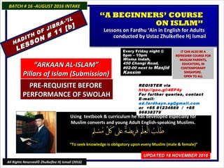 Using textbook & curriculum he has developed especially forUsing textbook & curriculum he has developed especially for
Muslim converts and young Adult English-speaking Muslims.Muslim converts and young Adult English-speaking Muslims.
““To seek knowledge is obligatory upon every Muslim (male & female)”To seek knowledge is obligatory upon every Muslim (male & female)”
BATCH # 16 -AUGUST 2016 INTAKEBATCH # 16 -AUGUST 2016 INTAKE
UPDATED 18 NOVEMBER 2016UPDATED 18 NOVEMBER 2016
All Rights Reserved© Zhulkeflee Hj Ismail (2016)
““A BEGINNERS’ COURSEA BEGINNERS’ COURSE
ON ISLAM”ON ISLAM”
Lessons on Fardhu ‘Ain in English for AdultsLessons on Fardhu ‘Ain in English for Adults
conducted by Ustaz Zhulkeflee Hj Ismailconducted by Ustaz Zhulkeflee Hj Ismail
““ARKAAN AL-ISLAM”ARKAAN AL-ISLAM”
Pillars of Islam (Submission)Pillars of Islam (Submission)
REGISTER via
http://goo.gl/4EF4y
For further queries, contact
E-mail:
ad.fardhayn.sg@gmail.com
or +65 81234669 / +65
96838279
Every Friday night @Every Friday night @
8pm – 10pm8pm – 10pm
Wisma Indah,Wisma Indah,
450 Changi Road,450 Changi Road,
#02-00 next to#02-00 next to MasjidMasjid
KassimKassim
IT CAN ALSO BE AIT CAN ALSO BE A
REFRESHER COURSE FORREFRESHER COURSE FOR
MUSLIM PARENTS,MUSLIM PARENTS,
EDUCATORS, INEDUCATORS, IN
CONTEMPORARYCONTEMPORARY
SINGAPORE.SINGAPORE.
OPEN TO ALLOPEN TO ALL
HADITH OF JIBRA-’IL
HADITH OF JIBRA-’IL
LESSON # 11 [b]
LESSON # 11 [b]
PRE-REQUISITE BEFOREPRE-REQUISITE BEFORE
PERFORMANCE OF SWOLAHPERFORMANCE OF SWOLAH
 