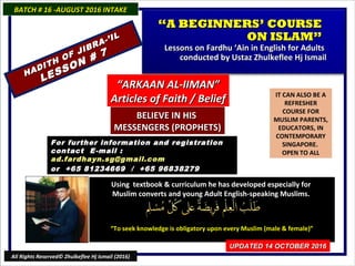 IT CAN ALSO BE A
REFRESHER
COURSE FOR
MUSLIM PARENTS,
EDUCATORS, IN
CONTEMPORARY
SINGAPORE.
OPEN TO ALL
Using textbook & curriculum he has developed especially forUsing textbook & curriculum he has developed especially for
Muslim converts and young Adult English-speaking Muslims.Muslim converts and young Adult English-speaking Muslims.
““To seek knowledge is obligatory upon every Muslim (male & female)”To seek knowledge is obligatory upon every Muslim (male & female)”
For further information and registrationFor further information and registration
contact Econtact E -mail :-mail :
ad.fardhayn.sg@gmail.comad.fardhayn.sg@gmail.com
or +65 81234669 / +65 96838279or +65 81234669 / +65 96838279
BATCH # 16 -AUGUST 2016 INTAKEBATCH # 16 -AUGUST 2016 INTAKE
UPDATED 14 OCTOBER 2016UPDATED 14 OCTOBER 2016
All Rights Reserved© Zhulkeflee Hj Ismail (2016)
““A BEGINNERS’ COURSEA BEGINNERS’ COURSE
ON ISLAM”ON ISLAM”
Lessons on Fardhu ‘Ain in English for AdultsLessons on Fardhu ‘Ain in English for Adults
conducted by Ustaz Zhulkeflee Hj Ismailconducted by Ustaz Zhulkeflee Hj Ismail
HADITH OF JIBRA-’IL
HADITH OF JIBRA-’IL
LESSON # 7
LESSON # 7
““ARKAAN AL-IIMAN”ARKAAN AL-IIMAN”
Articles of Faith / BeliefArticles of Faith / Belief
BELIEVE IN HISBELIEVE IN HIS
MESSENGERS (PROPHETS)MESSENGERS (PROPHETS)
 