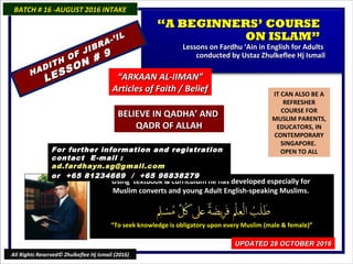 IT CAN ALSO BE A
REFRESHER
COURSE FOR
MUSLIM PARENTS,
EDUCATORS, IN
CONTEMPORARY
SINGAPORE.
OPEN TO ALL
Using textbook & curriculum he has developed especially forUsing textbook & curriculum he has developed especially for
Muslim converts and young Adult English-speaking Muslims.Muslim converts and young Adult English-speaking Muslims.
““To seek knowledge is obligatory upon every Muslim (male & female)”To seek knowledge is obligatory upon every Muslim (male & female)”
For further information and registrationFor further information and registration
contact Econtact E -mail :-mail :
ad.fardhayn.sg@gmail.comad.fardhayn.sg@gmail.com
or +65 81234669 / +65 96838279or +65 81234669 / +65 96838279
BATCH # 16 -AUGUST 2016 INTAKEBATCH # 16 -AUGUST 2016 INTAKE
UPDATED 28 OCTOBER 2016UPDATED 28 OCTOBER 2016
All Rights Reserved© Zhulkeflee Hj Ismail (2016)
““A BEGINNERS’ COURSEA BEGINNERS’ COURSE
ON ISLAM”ON ISLAM”
Lessons on Fardhu ‘Ain in English for AdultsLessons on Fardhu ‘Ain in English for Adults
conducted by Ustaz Zhulkeflee Hj Ismailconducted by Ustaz Zhulkeflee Hj Ismail
““ARKAAN AL-IIMAN”ARKAAN AL-IIMAN”
Articles of Faith / BeliefArticles of Faith / Belief
HADITH OF JIBRA-’IL
HADITH OF JIBRA-’IL
LESSON # 9
LESSON # 9
BELIEVE IN QADHA’ ANDBELIEVE IN QADHA’ AND
QADR OF ALLAHQADR OF ALLAH
 
