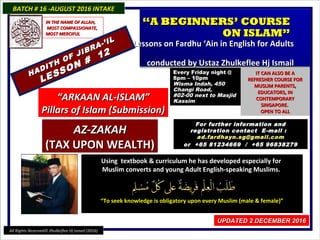 Using textbook & curriculum he has developed especially forUsing textbook & curriculum he has developed especially for
Muslim converts and young Adult English-speaking Muslims.Muslim converts and young Adult English-speaking Muslims.
““To seek knowledge is obligatory upon every Muslim (male & female)”To seek knowledge is obligatory upon every Muslim (male & female)”
BATCH # 16 -AUGUST 2016 INTAKEBATCH # 16 -AUGUST 2016 INTAKE
UPDATED 2 DECEMBER 2016UPDATED 2 DECEMBER 2016
““A BEGINNERS’ COURSEA BEGINNERS’ COURSE
ON ISLAM”ON ISLAM”
Lessons on Fardhu ‘Ain in English for AdultsLessons on Fardhu ‘Ain in English for Adults
conducted by Ustaz Zhulkeflee Hj Ismailconducted by Ustaz Zhulkeflee Hj Ismail
““ARKAAN AL-ISLAM”ARKAAN AL-ISLAM”
Pillars of Islam (Submission)Pillars of Islam (Submission)
Every Friday night @Every Friday night @
8pm – 10pm8pm – 10pm
Wisma Indah, 450Wisma Indah, 450
Changi Road,Changi Road,
#02-00 next to Masjid#02-00 next to Masjid
KassimKassim
IT CAN ALSO BE AIT CAN ALSO BE A
REFRESHER COURSE FORREFRESHER COURSE FOR
MUSLIM PARENTS,MUSLIM PARENTS,
EDUCATORS, INEDUCATORS, IN
CONTEMPORARYCONTEMPORARY
SINGAPORE.SINGAPORE.
OPEN TO ALLOPEN TO ALL
For further information andFor further information and
registration contact Eregistration contact E -mail :-mail :
ad.fardhayn.sg@gmail.comad.fardhayn.sg@gmail.com
or +65 81234669 / +65 96838279or +65 81234669 / +65 96838279
IN THE NAME OF ALLAH,IN THE NAME OF ALLAH,
MOST COMPASSIONATE,MOST COMPASSIONATE,
MOST MERCIFULMOST MERCIFUL
All Rights Reserved© Zhulkeflee Hj Ismail (2016)
AZ-ZAKAHAZ-ZAKAH
(TAX UPON WEALTH)(TAX UPON WEALTH)
HADITH OF JIBRA-’IL
HADITH OF JIBRA-’IL
LESSON #
12
LESSON #
12
 