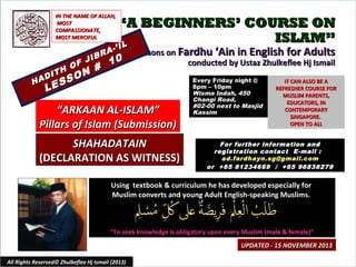 IN THE NAME OF ALLAH,
MOST
COMPASSIONATE,
MOST MERCIFUL

HA

H
DIT

L

F J
O

SS
E

A
IBR

N #
O

“A BEGINNERS’ COURSE ON
ISLAM”
IL

-’ I

10

Lessons on Fardhu ‘Ain in English for Adults
conducted by Ustaz Zhulkeflee Hj Ismail

“ARKAAN AL-ISLAM”
Pillars of Islam (Submission)
SHAHADATAIN
(DECLARATION AS WITNESS)

Every Friday night @
8pm – 10pm
Wisma Indah, 450
Changi Road,
#02-00 next to Masjid
Kassim

IT CAN ALSO BE A
REFRESHER COURSE FOR
MUSLIM PARENTS,
EDUCATORS, IN
CONTEMPORARY
SINGAPORE.
OPEN TO ALL

For further information and
registration contact E -mail :
ad.fardhayn.sg@gmail.com
or +65 81234669 / +65 96838279

Using textbook & curriculum he has developed especially for
Muslim converts and young Adult English-speaking Muslims.

“To seek knowledge is obligatory upon every Muslim (male & female)”
UPDATED - 15 NOVEMBER 2013
All Rights Reserved© Zhulkeflee Hj Ismail (2013)

1

 