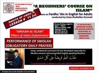 IN THE NAME OF ALLAH,
MOST
COMPASSIONATE,
MOST MERCIFUL

H

IT
AD

S
LE

N #
O

H

S

F J
O

A
IBR

“A BEGINNERS’ COURSE ON
ISLAM”
IL

-’ I

11

Lessons on Fardhu ‘Ain in English for Adults
c]
[
conducted by Ustaz Zhulkeflee Hj Ismail

“ARKAAN AL-ISLAM”
Pillars of Islam (Submission)

PERFORMANCE OF SWOLAH
(OBLIGATORY DAILY PRAYER)

Every Friday night @
8pm – 10pm
Wisma Indah, 450
Changi Road,
#02-00 next to
Masjid Kassim

IT CAN ALSO BE A
REFRESHER COURSE
FOR MUSLIM PARENTS,
EDUCATORS, IN
CONTEMPORARY
SINGAPORE.
OPEN TO ALL

Using textbook & curriculum he has developed especially for
Muslim converts and young Adult English-speaking Muslims.

“To seek knowledge is obligatory upon every Muslim (male & female)”

All Rights Reserved© Zhulkeflee Hj Ismail (2013)

UPDATED 6 DECEMBER 2013
1

 