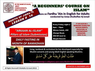 IN THE NAME OF ALLAH,
MOST
COMPASSIONATE,
MOST MERCIFUL

HA

H
DIT

L

F J
O

SS
E

A
IBR

N #
O

“A BEGINNERS’ COURSE ON
ISLAM”
IL

-’ I

14

Lessons on Fardhu ‘Ain in English for Adults
conducted by Ustaz Zhulkeflee Hj Ismail
Every Friday night @
8pm – 10pm

“ARKAAN AL-ISLAM”
Pillars of Islam (Submission)
DAILY FASTING IN
MONTH OF RAMADHAN

Wisma Indah, 450
Changi Road,
#02-00 next to

IT CAN ALSO BE A
REFRESHER COURSE FOR
MUSLIM PARENTS,
EDUCATORS, IN
CONTEMPORARY
SINGAPORE.
OPEN TO ALL

Masjid Kassim

Using textbook & curriculum he has developed especially for
Muslim converts and young Adult English-speaking Muslims.

“To seek knowledge is obligatory upon every Muslim (male & female)”
All Rights Reserved© Zhulkeflee Hj Ismail (2013)

UPDATED 21 DECEMBER 2013
1

 