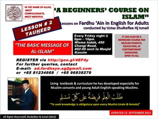 ““A BEGINNERS’ COURSE ONA BEGINNERS’ COURSE ON
ISLAM”ISLAM”
Lessons onLessons on Fardhu ‘Ain in English for AdultsFardhu ‘Ain in English for Adults
conducted by Ustaz Zhulkeflee Hj Ismailconducted by Ustaz Zhulkeflee Hj Ismail
LESSON # 2
LESSON # 2
TAUTAUHHEEDEED
Using textbook & curriculum he has developed especially forUsing textbook & curriculum he has developed especially for
Muslim converts and young Adult English-speaking Muslims.Muslim converts and young Adult English-speaking Muslims.
““To seek knowledge is obligatory upon every Muslim (male & female)”To seek knowledge is obligatory upon every Muslim (male & female)”
IT CAN ALSO BE AIT CAN ALSO BE A
REFRESHER COURSE FORREFRESHER COURSE FOR
MUSLIM PARENTS,MUSLIM PARENTS,
EDUCATORS, INEDUCATORS, IN
CONTEMPORARYCONTEMPORARY
SINGAPORE.SINGAPORE.
OPEN TO ALLOPEN TO ALL
1
UPDATED 13 SEPTEMBER 2013UPDATED 13 SEPTEMBER 2013
Every Friday night @Every Friday night @
8pm – 10pm8pm – 10pm
Wisma Indah, 450Wisma Indah, 450
Changi Road,Changi Road,
#02-00 next to Masjid#02-00 next to Masjid
KassimKassim
All Rights Reserved© Zhulkeflee Hj Ismail (2013)
““THE BASIC MESSAGE OFTHE BASIC MESSAGE OF
AL-ISLAM”AL-ISLAM”
IN THE NAME OF ALLAH,IN THE NAME OF ALLAH,
MOSTMOST
COMPASSIONATE,COMPASSIONATE,
MOST MERCIFULMOST MERCIFUL
REGISTER via http://goo.gl/4EF4y
For further queries, contact
E-mail: ad.fardhayn.sg@gmail.com
or +65 81234669 / +65 96838279
 