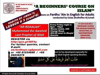 ““A BEGINNERS’ COURSE ONA BEGINNERS’ COURSE ON
ISLAM”ISLAM”
Lessons onLessons on Fardhu ‘Ain in English for AdultsFardhu ‘Ain in English for Adults
conducted by Ustaz Zhulkeflee Hj Ismailconducted by Ustaz Zhulkeflee Hj Ismail
Using textbook & curriculum he has developed especially forUsing textbook & curriculum he has developed especially for
Muslim converts and young Adult English-speaking Muslims.Muslim converts and young Adult English-speaking Muslims.
““To seek knowledge is obligatory upon every Muslim (male & female)”To seek knowledge is obligatory upon every Muslim (male & female)”
IT CAN ALSO BE AIT CAN ALSO BE A
REFRESHER COURSEREFRESHER COURSE
FOR MUSLIM PARENTS,FOR MUSLIM PARENTS,
EDUCATORS, INEDUCATORS, IN
CONTEMPORARYCONTEMPORARY
SINGAPORE.SINGAPORE.
OPEN TO ALLOPEN TO ALL
1
UPDATED 27 SEPTEMBER 2013UPDATED 27 SEPTEMBER 2013
Every Friday night @Every Friday night @
8pm – 10pm8pm – 10pm
Wisma Indah, 450Wisma Indah, 450
Changi Road,Changi Road,
#02-00 next to Masjid#02-00 next to Masjid
KassimKassim
All Rights Reserved© Zhulkeflee Hj Ismail (2013)
IN THE NAME OF ALLAH,IN THE NAME OF ALLAH,
MOSTMOST
COMPASSIONATE,COMPASSIONATE,
MOST MERCIFULMOST MERCIFUL
REGISTER via
http://goo.gl/4EF4y
For further queries, contact
E-mail:
ad.fardhayn.sg@gmail.com
or +65 81234669 / +65
96838279
““AR-RISAALAH”AR-RISAALAH”
Muhammad the AwaitedMuhammad the Awaited
Last Prophet of AllahLast Prophet of Allah
HADITH OF JIBRA-’IL
HADITH OF JIBRA-’IL
LESSON # 3 (cont’d)
LESSON # 3 (cont’d)
 
