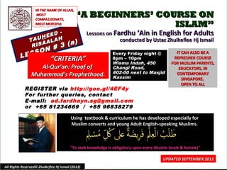 ““A BEGINNERS’ COURSE ONA BEGINNERS’ COURSE ON
ISLAM”ISLAM”
Lessons onLessons on Fardhu ‘Ain in English for AdultsFardhu ‘Ain in English for Adults
conducted by Ustaz Zhulkeflee Hj Ismailconducted by Ustaz Zhulkeflee Hj IsmailTAUTAUHHEED -
EED -
RISAALAH
RISAALAH
LESSON # 3 (a)
LESSON # 3 (a)
Using textbook & curriculum he has developed especially forUsing textbook & curriculum he has developed especially for
Muslim converts and young Adult English-speaking Muslims.Muslim converts and young Adult English-speaking Muslims.
““To seek knowledge is obligatory upon every Muslim (male & female)”To seek knowledge is obligatory upon every Muslim (male & female)”
IT CAN ALSO BE AIT CAN ALSO BE A
REFRESHER COURSEREFRESHER COURSE
FOR MUSLIM PARENTS,FOR MUSLIM PARENTS,
EDUCATORS, INEDUCATORS, IN
CONTEMPORARYCONTEMPORARY
SINGAPORE.SINGAPORE.
OPEN TO ALLOPEN TO ALL
1
UPDATED SEPTEMBER 2013UPDATED SEPTEMBER 2013
Every Friday night @Every Friday night @
8pm – 10pm8pm – 10pm
Wisma Indah, 450Wisma Indah, 450
Changi Road,Changi Road,
#02-00 next to Masjid#02-00 next to Masjid
KassimKassim
All Rights Reserved© Zhulkeflee Hj Ismail (2013)
““CRITERIA”CRITERIA”
Al-Qur’an: Proof ofAl-Qur’an: Proof of
Muhammad’s Prophethood.Muhammad’s Prophethood.
IN THE NAME OF ALLAH,IN THE NAME OF ALLAH,
MOSTMOST
COMPASSIONATE,COMPASSIONATE,
MOST MERCIFULMOST MERCIFUL
REGISTER via http://goo.gl/4EF4y
For further queries, contact
E-mail: ad.fardhayn.sg@gmail.com
or +65 81234669 / +65 96838279
 