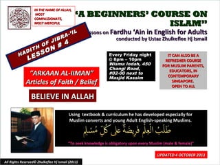 ““A BEGINNERS’ COURSE ONA BEGINNERS’ COURSE ON
ISLAM”ISLAM”
Lessons onLessons on Fardhu ‘Ain in English for AdultsFardhu ‘Ain in English for Adults
conducted by Ustaz Zhulkeflee Hj Ismailconducted by Ustaz Zhulkeflee Hj Ismail
HADITH OF JIBRA-’IL
HADITH OF JIBRA-’IL
LESSON # 4
LESSON # 4
Using textbook & curriculum he has developed especially forUsing textbook & curriculum he has developed especially for
Muslim converts and young Adult English-speaking Muslims.Muslim converts and young Adult English-speaking Muslims.
““To seek knowledge is obligatory upon every Muslim (male & female)”To seek knowledge is obligatory upon every Muslim (male & female)”
IT CAN ALSO BE AIT CAN ALSO BE A
REFRESHER COURSEREFRESHER COURSE
FOR MUSLIM PARENTS,FOR MUSLIM PARENTS,
EDUCATORS, INEDUCATORS, IN
CONTEMPORARYCONTEMPORARY
SINGAPORE.SINGAPORE.
OPEN TO ALLOPEN TO ALL
1
UPDATED 4 OCTOBER 2013UPDATED 4 OCTOBER 2013
Every Friday nightEvery Friday night
@ 8pm – 10pm@ 8pm – 10pm
Wisma Indah, 450Wisma Indah, 450
Changi Road,Changi Road,
#02-00 next to#02-00 next to
Masjid KassimMasjid Kassim
All Rights Reserved© Zhulkeflee Hj Ismail (2013)
IN THE NAME OF ALLAH,IN THE NAME OF ALLAH,
MOSTMOST
COMPASSIONATE,COMPASSIONATE,
MOST MERCIFULMOST MERCIFUL
““ARKAAN AL-IIMAN”ARKAAN AL-IIMAN”
Articles of Faith / BeliefArticles of Faith / Belief
BELIEVE IN ALLAHBELIEVE IN ALLAH
 