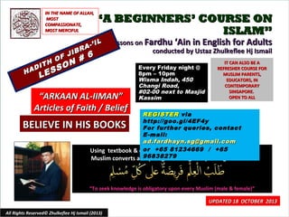 IN THE NAME OF ALLAH,
MOST
COMPASSIONATE,
MOST MERCIFUL

“A BEGINNERS’ COURSE ON
ISLAM”

IL
A-’
R

JIB
F
#
H O N
T
I
O
AD
SS
H
E

6

Lessons on Fardhu ‘Ain in English for Adults
conducted by Ustaz Zhulkeflee Hj Ismail

L

“ARKAAN AL-IIMAN”
Articles of Faith / Belief

Every Friday night @
8pm – 10pm
Wisma Indah, 450
Changi Road,
#02-00 next to Masjid
Kassim

IT CAN ALSO BE A
REFRESHER COURSE FOR
MUSLIM PARENTS,
EDUCATORS, IN
CONTEMPORARY
SINGAPORE.
OPEN TO ALL

REGISTER via
http://goo.gl/4EF4y
For further queries, contact
E-mail:
ad.fardhayn.sg@gmail.com
or +65 81234669 / especially for
Using textbook & curriculum he has developed+65
96838279
Muslim converts and young Adult English-speaking Muslims.

BELIEVE IN HIS BOOKS

“To seek knowledge is obligatory upon every Muslim (male & female)”

All Rights Reserved© Zhulkeflee Hj Ismail (2013)

UPDATED 18 OCTOBER 2013
1

 