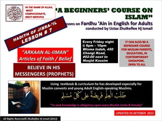 IN THE NAME OF ALLAH,
MOST
COMPASSIONATE,
MOST MERCIFUL

“A BEGINNERS’ COURSE ON
ISLAM”

IL
A-’
R

JIB
F
#
H O N
T
I
O
AD
SS
H
E

7

Lessons on Fardhu ‘Ain in English for Adults
conducted by Ustaz Zhulkeflee Hj Ismail

L

“ARKAAN AL-IIMAN”
Articles of Faith / Belief
BELIEVE IN HIS
MESSENGERS (PROPHETS)

Every Friday night
@ 8pm – 10pm
Wisma Indah, 450
Changi Road,
#02-00 next to
Masjid Kassim

IT CAN ALSO BE A
REFRESHER COURSE
FOR MUSLIM PARENTS,
EDUCATORS, IN
CONTEMPORARY
SINGAPORE.
OPEN TO ALL

Using textbook & curriculum he has developed especially for
Muslim converts and young Adult English-speaking Muslims.

“To seek knowledge is obligatory upon every Muslim (male & female)”

All Rights Reserved© Zhulkeflee Hj Ismail (2013)

UPDATED 25 OCTOBER 2013
1

 