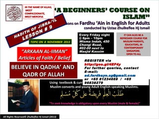 IN THE NAME OF ALLAH,
MOST
COMPASSIONATE,
MOST MERCIFUL

JIB

F
H O N
O
DIT
A
SS
H
E

L

“A BEGINNERS’ COURSE ON
ISLAM”
L

I
A-’
R

# 9

Lessons on Fardhu ‘Ain in English for Adults
conducted by Ustaz Zhulkeflee Hj Ismail

TOPIC ON 8 NOVEMBER 2013

“ARKAAN AL-IIMAN”
Articles of Faith / Belief

Every Friday night
@ 8pm – 10pm
Wisma Indah, 450
Changi Road,
#02-00 next to
Masjid Kassim

IT CAN ALSO BE A
REFRESHER COURSE FOR
MUSLIM PARENTS,
EDUCATORS, IN
CONTEMPORARY
SINGAPORE.
OPEN TO ALL

REGISTER via
http://goo.gl/4EF4y
For further queries, contact
E -mail :
ad.fardhayn.sg@gmail.com
or +65 81234669 / +65
Using textbook & curriculum he has developed especially for
96838279

BELIEVE IN QADHA’ AND
QADR OF ALLAH

Muslim converts and young Adult English-speaking Muslims.

“To seek knowledge is obligatory upon every Muslim (male & female)”

All Rights Reserved© Zhulkeflee Hj Ismail (2013)

1

 