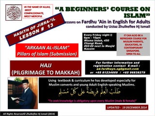 ““A BEGINNERS’ COURSE ONA BEGINNERS’ COURSE ON
ISLAM”ISLAM”
Lessons onLessons on Fardhu ‘Ain in English for AdultsFardhu ‘Ain in English for Adults
conducted by Ustaz Zhulkeflee Hj Ismailconducted by Ustaz Zhulkeflee Hj Ismail
Using textbook & curriculum he has developed especially forUsing textbook & curriculum he has developed especially for
Muslim converts and young Adult English-speaking Muslims.Muslim converts and young Adult English-speaking Muslims.
““To seek knowledge is obligatory upon every Muslim (male & female)”To seek knowledge is obligatory upon every Muslim (male & female)”
IT CAN ALSO BE AIT CAN ALSO BE A
REFRESHER COURSE FORREFRESHER COURSE FOR
MUSLIM PARENTS,MUSLIM PARENTS,
EDUCATORS, INEDUCATORS, IN
CONTEMPORARYCONTEMPORARY
SINGAPORE.SINGAPORE.
OPEN TO ALLOPEN TO ALL
1
UPDATED - 19 DECEMBER 2014UPDATED - 19 DECEMBER 2014
Every Friday night @Every Friday night @
8pm – 10pm8pm – 10pm
Wisma Indah, 450Wisma Indah, 450
Changi Road,Changi Road,
#02-00 next to Masjid#02-00 next to Masjid
KassimKassim
All Rights Reserved© Zhulkeflee Hj Ismail (2014)
““ARKAAN AL-ISLAM”ARKAAN AL-ISLAM”
Pillars of Islam (Submission)Pillars of Islam (Submission)
IN THE NAME OF ALLAH,IN THE NAME OF ALLAH,
MOSTMOST
COMPASSIONATE,COMPASSIONATE,
MOST MERCIFULMOST MERCIFUL
For further information andFor further information and
registration contact Eregistration contact E -mail :-mail :
ad.fardhayn.sg@gmail.comad.fardhayn.sg@gmail.com
or +65 81234669 / +65 96838279or +65 81234669 / +65 96838279
HADITH OF JIBRA-’IL
HADITH OF JIBRA-’IL
LESSON #
13
LESSON #
13
HAJJHAJJ
(PILGRIMAGE TO MAKKAH)(PILGRIMAGE TO MAKKAH)
 