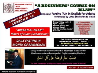 ““A BEGINNERS’ COURSE ONA BEGINNERS’ COURSE ON
ISLAM”ISLAM”
Lessons onLessons on Fardhu ‘Ain in English for AdultsFardhu ‘Ain in English for Adults
conducted by Ustaz Zhulkeflee Hj Ismailconducted by Ustaz Zhulkeflee Hj Ismail
Using textbook & curriculum he has developed especially forUsing textbook & curriculum he has developed especially for
Muslim converts and young Adult English-speaking Muslims.Muslim converts and young Adult English-speaking Muslims.
““To seek knowledge is obligatory upon every Muslim (male & female)”To seek knowledge is obligatory upon every Muslim (male & female)”
IT CAN ALSO BE AIT CAN ALSO BE A
REFRESHER COURSE FORREFRESHER COURSE FOR
MUSLIM PARENTS,MUSLIM PARENTS,
EDUCATORS, INEDUCATORS, IN
CONTEMPORARYCONTEMPORARY
SINGAPORE.SINGAPORE.
OPEN TO ALLOPEN TO ALL
1
UPDATED - 26 DECEMBER 2014UPDATED - 26 DECEMBER 2014
Every Friday night @Every Friday night @
8pm – 10pm8pm – 10pm
Wisma Indah, 450Wisma Indah, 450
Changi Road,Changi Road,
#02-00 next to Masjid#02-00 next to Masjid
KassimKassim
All Rights Reserved© Zhulkeflee Hj Ismail (2014)
““ARKAAN AL-ISLAM”ARKAAN AL-ISLAM”
Pillars of Islam (Submission)Pillars of Islam (Submission)
IN THE NAME OF ALLAH,IN THE NAME OF ALLAH,
MOSTMOST
COMPASSIONATE,COMPASSIONATE,
MOST MERCIFULMOST MERCIFUL
For further information andFor further information and
registration contact Eregistration contact E -mail :-mail :
ad.fardhayn.sg@gmail.comad.fardhayn.sg@gmail.com
or +65 81234669 / +65 96838279or +65 81234669 / +65 96838279
HADITH OF JIBRA-’IL
HADITH OF JIBRA-’IL
LESSON #
14
LESSON #
14
DAILY FASTING INDAILY FASTING IN
MONTH OF RAMADHANMONTH OF RAMADHAN
 