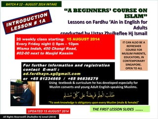 INTRODUCTION
INTRODUCTION
LESSON # 1A
LESSON # 1A
““A BEGINNERS’ COURSE ONA BEGINNERS’ COURSE ON
ISLAM”ISLAM”
Lessons on Fardhu ‘Ain in English forLessons on Fardhu ‘Ain in English for
AdultsAdults
conducted by Ustaz Zhulkeflee Hj Ismailconducted by Ustaz Zhulkeflee Hj Ismail
IT CAN ALSO BE A
REFRESHER
COURSE FOR
MUSLIM PARENTS,
EDUCATORS, IN
CONTEMPORARY
SINGAPORE.
OPEN TO ALL
Using textbook & curriculum he has developed especially forUsing textbook & curriculum he has developed especially for
Muslim converts and young Adult English-speaking Muslims.Muslim converts and young Adult English-speaking Muslims.
““To seek knowledge is obligatory upon every Muslim (male & female)”To seek knowledge is obligatory upon every Muslim (male & female)”
UPDATED 15 AUGUST 2014UPDATED 15 AUGUST 2014
THE FIRST LESSON SLIDES .......
All Rights Reserved© Zhulkeflee Hj Ismail (2014)
20 weekly class starting: 15 AUGUST 2014
Every Friday night @ 8pm – 10pm
Wisma Indah, 450 Changi Road,
#02-00 next to Masjid Kassim
For further information and registrationFor further information and registration
contact Econtact E-mail :-mail :
ad.fardhayn.sg@gmail.comad.fardhayn.sg@gmail.com
or +65 81234669 / +65 96838279or +65 81234669 / +65 96838279
BATCH # 12 - AUGUST 2014 INTAKEBATCH # 12 - AUGUST 2014 INTAKE
 