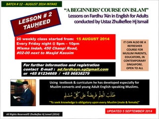 “A BEGINNERS’ COURSE ON ISLAM” 
Lessons on Fardhu ‘Ain in English for Adults 
conducted by Ustaz Zhulkeflee Hj Ismail 
IT CAN ALSO BE A 
REFRESHER 
COURSE FOR 
MUSLIM PARENTS, 
EDUCATORS, IN 
CONTEMPORARY 
SINGAPORE. 
OPEN TO ALL 
BATCH # 12 - AUGUST 2014 INTAKE 
20 weekly class started from: 15 AUGUST 2014 
Using textbook & curriculum he has developed especially for 
Muslim converts and young Adult English-speaking Muslims. 
“To seek knowledge is obligatory upon every Muslim (male & female)” 
UPDATED 5 SEPTEMBER 2014 
Every Friday night @ 8pm – 10pm 
Wisma Indah, 450 Changi Road, 
#02-00 next to Masjid Kassim 
For further information and registration 
contact E-mail : ad.fardhayn.sg@gmail.com 
or +65 81234669 / +65 96838279 
All Rights Reserved© Zhulkeflee Hj Ismail (2014) 
 