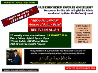 ““A BEGINNERS’ COURSE ON ISLAM”A BEGINNERS’ COURSE ON ISLAM”
Lessons on Fardhu ‘Ain in English for AdultsLessons on Fardhu ‘Ain in English for Adults
conducted by Ustaz Zhulkeflee Hj Ismailconducted by Ustaz Zhulkeflee Hj Ismail
IT CAN ALSO BE A
REFRESHER
COURSE FOR
MUSLIM PARENTS,
EDUCATORS, IN
CONTEMPORARY
SINGAPORE.
OPEN TO ALL
Using textbook & curriculum he has developed especially forUsing textbook & curriculum he has developed especially for
Muslim converts and young Adult English-speaking Muslims.Muslim converts and young Adult English-speaking Muslims.
““To seek knowledge is obligatory upon every Muslim (male & female)”To seek knowledge is obligatory upon every Muslim (male & female)”
UPDATED 26 SEPTEMBER 2014UPDATED 26 SEPTEMBER 2014
20 weekly class started from: 15 AUGUST 2014
Every Friday night @ 8pm – 10pm
Wisma Indah, 450 Changi Road,
#02-00 next to Masjid Kassim
BATCH # 12 - AUGUST 2014 INTAKEBATCH # 12 - AUGUST 2014 INTAKE
All Rights Reserved© Zhulkeflee Hj Ismail (2014)
HADITH OF JIBRA-’IL
HADITH OF JIBRA-’IL
LESSON # 4
LESSON # 4
““ARKAAN AL-IIMAN”ARKAAN AL-IIMAN”
Articles of Faith / BeliefArticles of Faith / Belief
BELIEVE IN ALLAHBELIEVE IN ALLAH
 