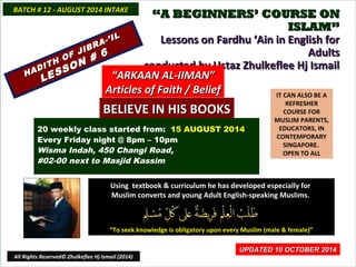 ““A BEGINNERS’ COURSE ONA BEGINNERS’ COURSE ON
ISLAM”ISLAM”
Lessons on Fardhu ‘Ain in English forLessons on Fardhu ‘Ain in English for
AdultsAdults
conducted by Ustaz Zhulkeflee Hj Ismailconducted by Ustaz Zhulkeflee Hj Ismail
IT CAN ALSO BE A
REFRESHER
COURSE FOR
MUSLIM PARENTS,
EDUCATORS, IN
CONTEMPORARY
SINGAPORE.
OPEN TO ALL
Using textbook & curriculum he has developed especially forUsing textbook & curriculum he has developed especially for
Muslim converts and young Adult English-speaking Muslims.Muslim converts and young Adult English-speaking Muslims.
““To seek knowledge is obligatory upon every Muslim (male & female)”To seek knowledge is obligatory upon every Muslim (male & female)”
UPDATED 10 OCTOBER 2014UPDATED 10 OCTOBER 2014
20 weekly class started from: 15 AUGUST 2014
Every Friday night @ 8pm – 10pm
Wisma Indah, 450 Changi Road,
#02-00 next to Masjid Kassim
BATCH # 12 - AUGUST 2014 INTAKEBATCH # 12 - AUGUST 2014 INTAKE
All Rights Reserved© Zhulkeflee Hj Ismail (2014)
HADITH OF JIBRA-’IL
HADITH OF JIBRA-’IL
LESSON # 6
LESSON # 6
““ARKAAN AL-IIMAN”ARKAAN AL-IIMAN”
Articles of Faith / BeliefArticles of Faith / Belief
BELIEVE IN HIS BOOKSBELIEVE IN HIS BOOKS
 
