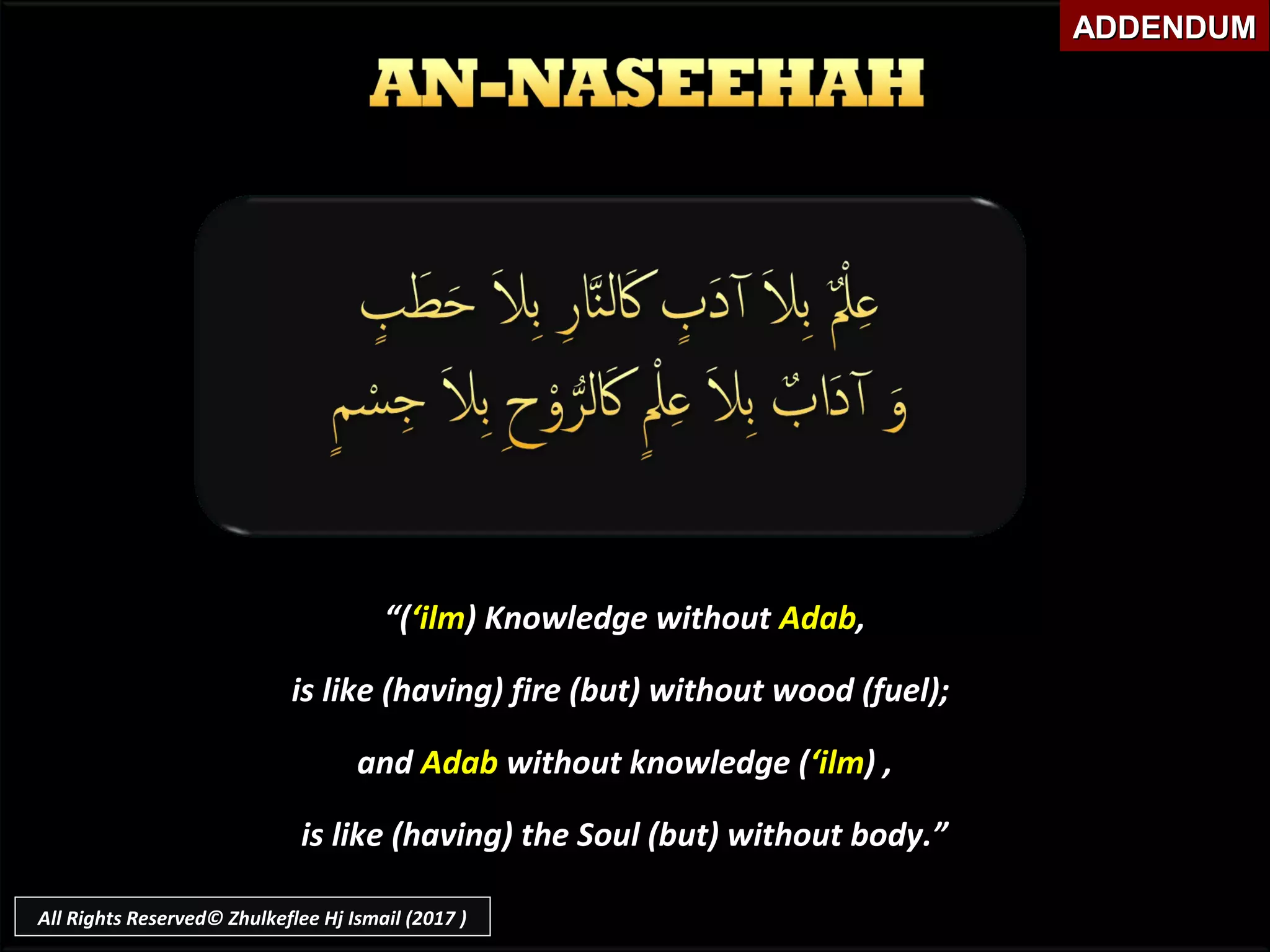 ““((‘ilm‘ilm) Knowledge without) Knowledge without AdabAdab,,
is like (having) fire (but) without wood (fuel);is like (having) fire (but) without wood (fuel);
andand AdabAdab without knowledge (without knowledge (‘ilm‘ilm) ,) ,
is like (having) the Soul (but) without body.”is like (having) the Soul (but) without body.”
ADDENDUMADDENDUM
All Rights Reserved© Zhulkeflee Hj Ismail (2017 )
 