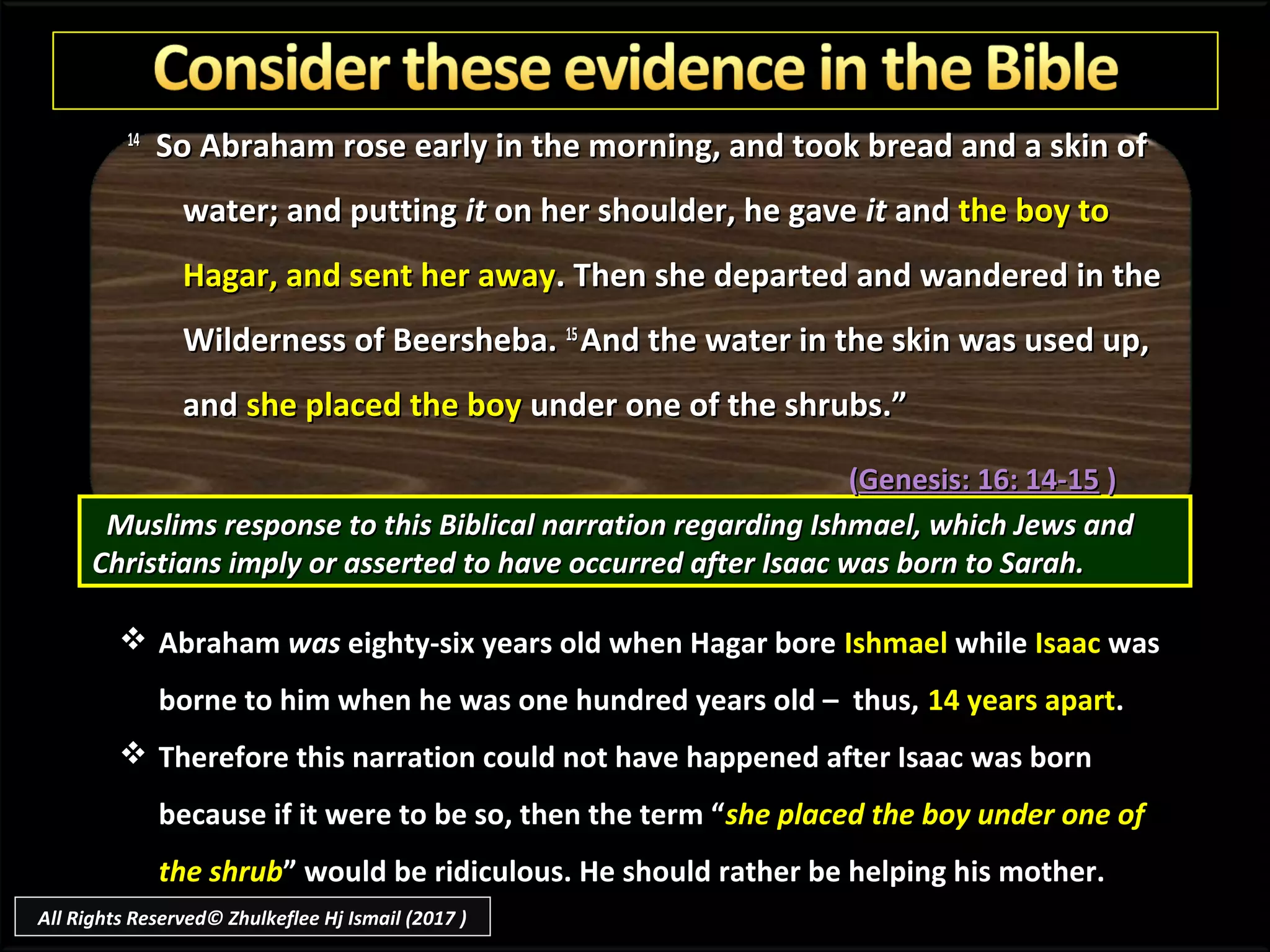 1414
So Abraham rose early in the morning, and took bread and a skin ofSo Abraham rose early in the morning, and took bread and a skin of
water; and puttingwater; and putting itit on her shoulder, he gaveon her shoulder, he gave itit andand the boy tothe boy to
Hagar, and sent her awayHagar, and sent her away. Then she departed and wandered in the. Then she departed and wandered in the
Wilderness of Beersheba.Wilderness of Beersheba. 1515
And the water in the skin was used up,And the water in the skin was used up,
andand she placed the boyshe placed the boy under one of the shrubs.”under one of the shrubs.”
Muslims response to this Biblical narration regarding Ishmael, which Jews andMuslims response to this Biblical narration regarding Ishmael, which Jews and
Christians imply or asserted to have occurred after Isaac was born to Sarah.Christians imply or asserted to have occurred after Isaac was born to Sarah.
 Abraham was eighty-six years old when Hagar bore Ishmael while Isaac was
borne to him when he was one hundred years old – thus, 14 years apart.
 Therefore this narration could not have happened after Isaac was born
because if it were to be so, then the term “she placed the boy under one of
the shrub” would be ridiculous. He should rather be helping his mother.
((Genesis: 16: 14-15Genesis: 16: 14-15 ))
All Rights Reserved© Zhulkeflee Hj Ismail (2017 )
 