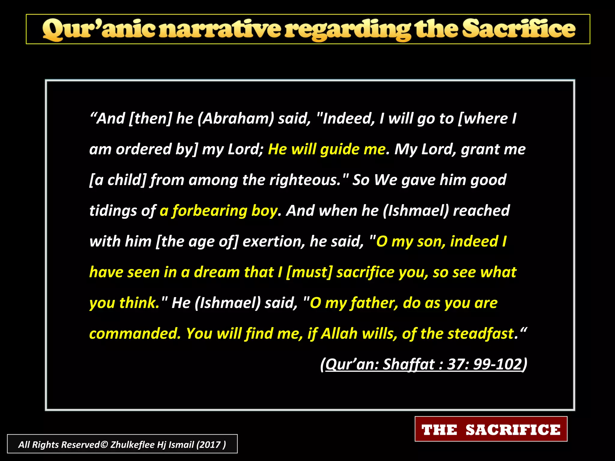 ““And [then] he (Abraham) said, "Indeed, I will go to [where IAnd [then] he (Abraham) said, "Indeed, I will go to [where I
am ordered by] my Lord;am ordered by] my Lord; He will guide meHe will guide me. My Lord, grant me. My Lord, grant me
[a child] from among the righteous." So We gave him good[a child] from among the righteous." So We gave him good
tidings oftidings of a forbearing boya forbearing boy. And when he (Ishmael) reached. And when he (Ishmael) reached
with him [the age of] exertion, he said, "with him [the age of] exertion, he said, "O my son, indeed IO my son, indeed I
have seen in a dream that I [must] sacrifice you, so see whathave seen in a dream that I [must] sacrifice you, so see what
you think.you think." He (Ishmael) said, "" He (Ishmael) said, "O my father, do as you areO my father, do as you are
commanded. You will find me, if Allah wills, of the steadfastcommanded. You will find me, if Allah wills, of the steadfast.“.“
((Qur’an: Shaffat : 37: 99-102Qur’an: Shaffat : 37: 99-102))
THE SACRIFICE
All Rights Reserved© Zhulkeflee Hj Ismail (2017 )
 