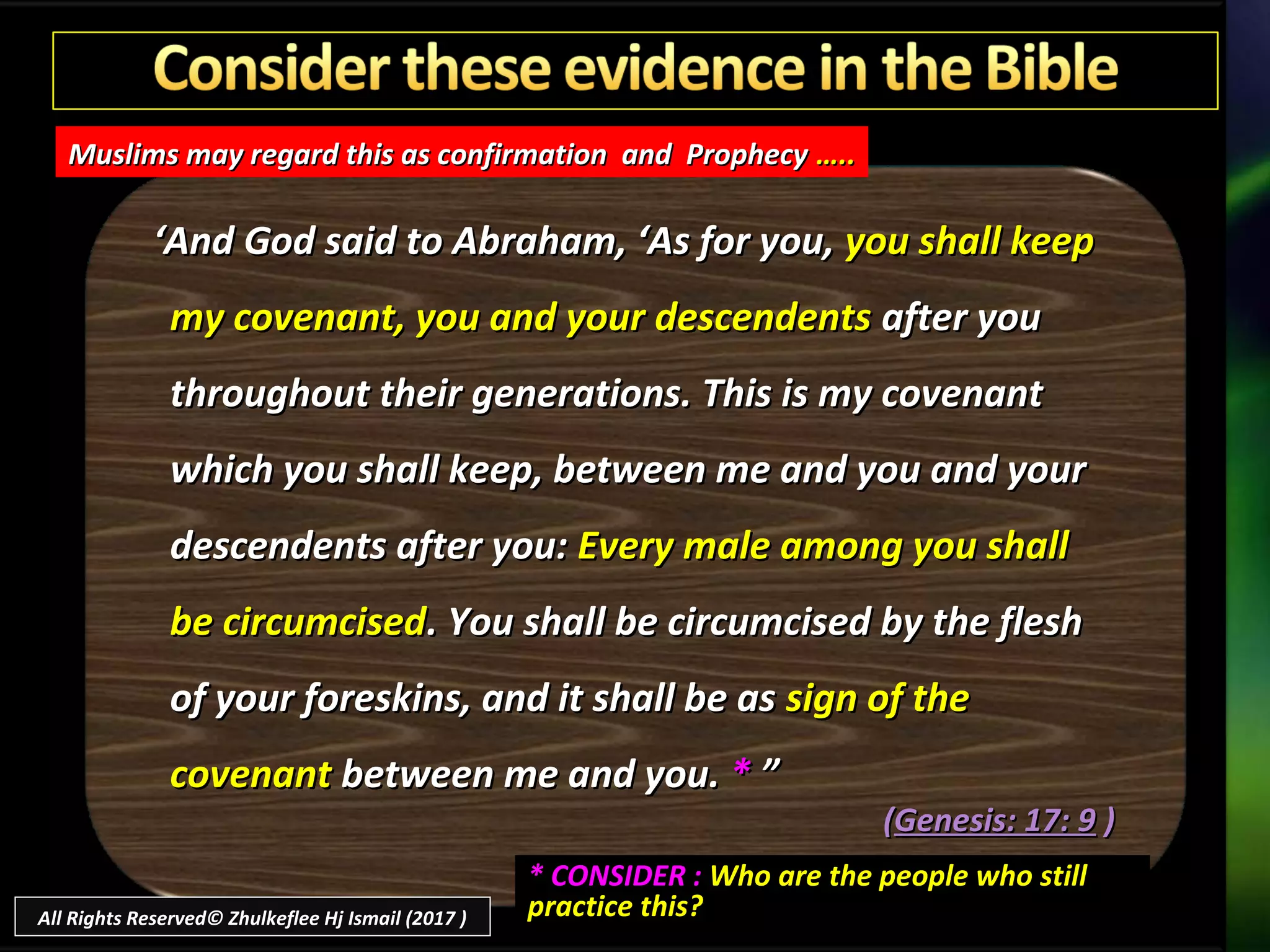 ‘‘And God said to Abraham, ‘As for you,And God said to Abraham, ‘As for you, you shall keepyou shall keep
my covenant, you and your descendentsmy covenant, you and your descendents after youafter you
throughout their generations. This is my covenantthroughout their generations. This is my covenant
which you shall keep, between me and you and yourwhich you shall keep, between me and you and your
descendents after you:descendents after you: Every male among you shallEvery male among you shall
be circumcisedbe circumcised. You shall be circumcised by the flesh. You shall be circumcised by the flesh
of your foreskins, and it shall be asof your foreskins, and it shall be as sign of thesign of the
covenantcovenant between me and you.between me and you. ** ””
((Genesis: 17: 9Genesis: 17: 9 ))
Muslims may regard this as confirmation and ProphecyMuslims may regard this as confirmation and Prophecy …..…..
* CONSIDER :* CONSIDER : Who are the people who stillWho are the people who still
practice this?practice this?All Rights Reserved© Zhulkeflee Hj Ismail (2017 )
 