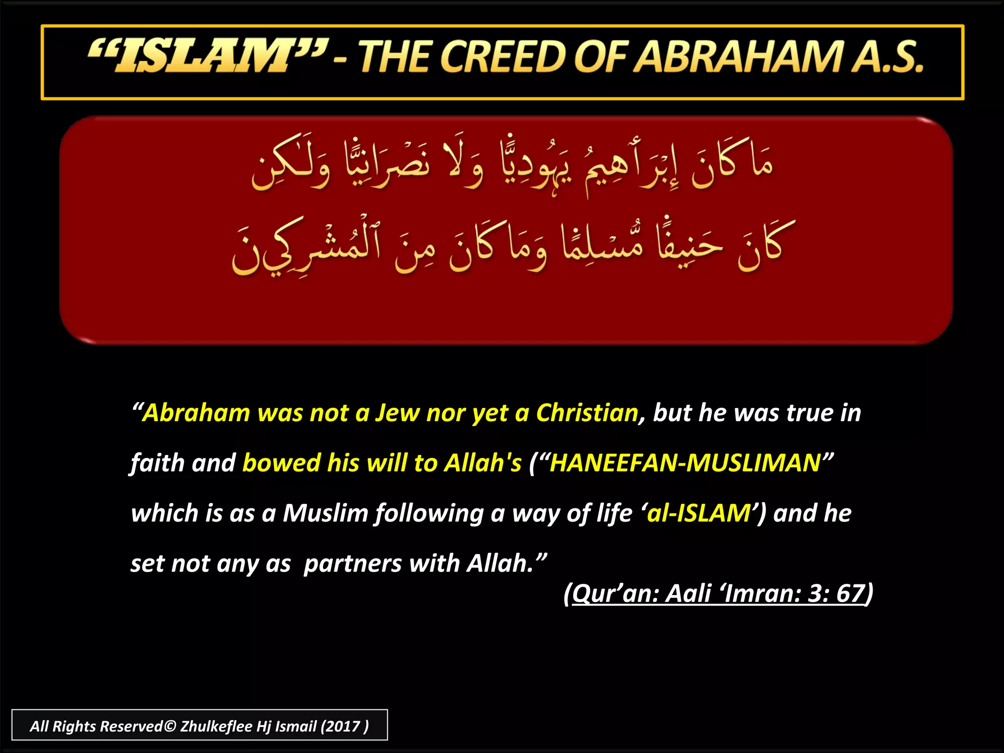 ““Abraham was not a Jew nor yet a ChristianAbraham was not a Jew nor yet a Christian, but he was true in, but he was true in
faith andfaith and bowed his will to Allah'sbowed his will to Allah's (“(“HANEEFAN-MUSLIMANHANEEFAN-MUSLIMAN””
which is as a Muslim following a way of life ‘which is as a Muslim following a way of life ‘al-ISLAMal-ISLAM’) and he’) and he
set not any as partners with Allah.”set not any as partners with Allah.”
((Qur’an: Aali ‘Imran: 3: 67Qur’an: Aali ‘Imran: 3: 67))
All Rights Reserved© Zhulkeflee Hj Ismail (2017 )
 
