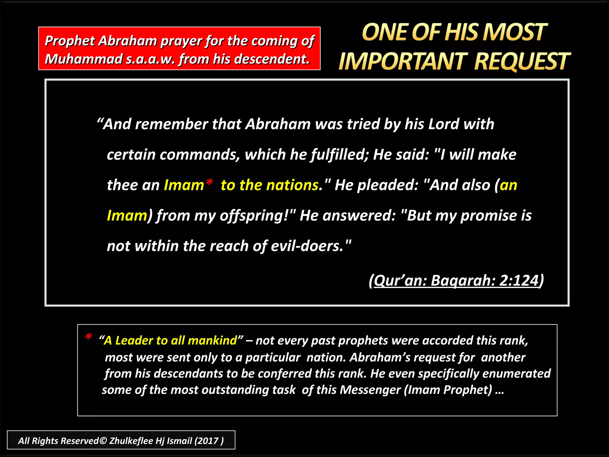 ““And remember that Abraham was tried by his Lord withAnd remember that Abraham was tried by his Lord with
certain commands, which he fulfilled; He said: "I will makecertain commands, which he fulfilled; He said: "I will make
thee anthee an ImamImam** to the nationsto the nations." He pleaded: "And also (." He pleaded: "And also (anan
ImamImam) from my offspring!" He answered: "But my promise is) from my offspring!" He answered: "But my promise is
not within the reach of evil-doers."not within the reach of evil-doers."
((Qur’an: Baqarah: 2:124Qur’an: Baqarah: 2:124))
Prophet Abraham prayer for the coming ofProphet Abraham prayer for the coming of
Muhammad s.a.a.w. from his descendent.Muhammad s.a.a.w. from his descendent.
* “A Leader to all mankind” – not every past prophets were accorded this rank,
most were sent only to a particular nation. Abraham’s request for another
from his descendants to be conferred this rank. He even specifically enumerated
some of the most outstanding task of this Messenger (Imam Prophet) …
All Rights Reserved© Zhulkeflee Hj Ismail (2017 )
 