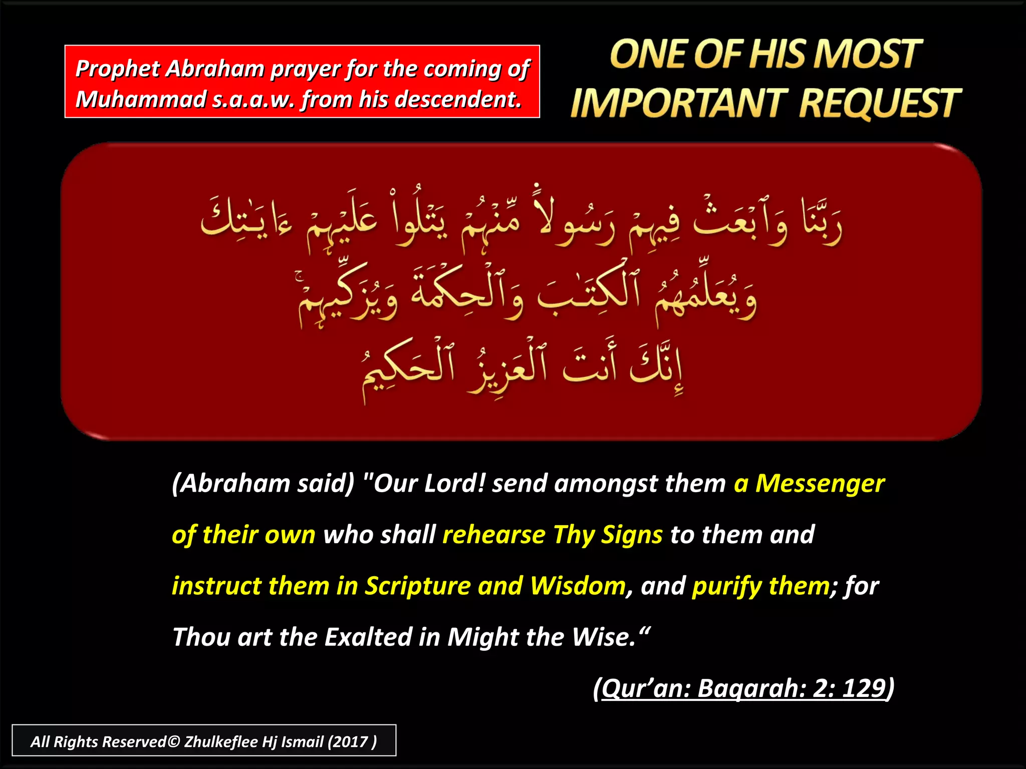 Prophet Abraham prayer for the coming ofProphet Abraham prayer for the coming of
Muhammad s.a.a.w. from his descendent.Muhammad s.a.a.w. from his descendent.
(Abraham said) "Our Lord! send amongst them(Abraham said) "Our Lord! send amongst them a Messengera Messenger
of their ownof their own who shallwho shall rehearse Thy Signsrehearse Thy Signs to them andto them and
instruct them in Scripture and Wisdominstruct them in Scripture and Wisdom, and, and purify thempurify them; for; for
Thou art the Exalted in Might the Wise.“Thou art the Exalted in Might the Wise.“
((Qur’an: Baqarah: 2: 129Qur’an: Baqarah: 2: 129))
All Rights Reserved© Zhulkeflee Hj Ismail (2017 )
 