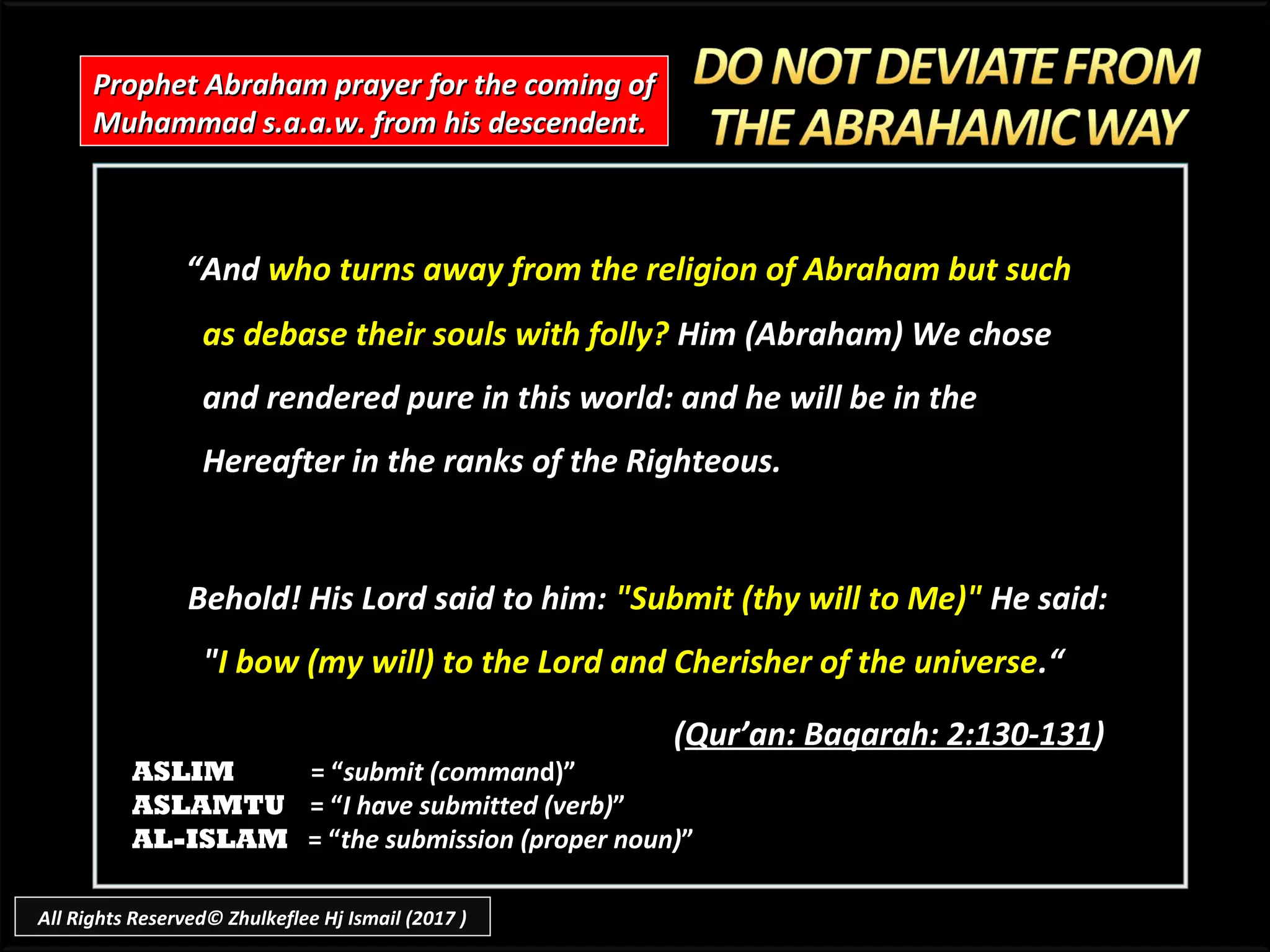 ““AndAnd who turns away from the religion of Abraham but suchwho turns away from the religion of Abraham but such
as debase their souls with folly?as debase their souls with folly? Him (Abraham) We choseHim (Abraham) We chose
and rendered pure in this world: and he will be in theand rendered pure in this world: and he will be in the
Hereafter in the ranks of the Righteous.Hereafter in the ranks of the Righteous.
Behold! His Lord said to him:Behold! His Lord said to him: "Submit (thy will to Me)""Submit (thy will to Me)" He said:He said:
""I bow (my will) to the Lord and Cherisher of the universeI bow (my will) to the Lord and Cherisher of the universe.“.“
((Qur’an: Baqarah: 2:130-131Qur’an: Baqarah: 2:130-131))
Prophet Abraham prayer for the coming ofProphet Abraham prayer for the coming of
Muhammad s.a.a.w. from his descendent.Muhammad s.a.a.w. from his descendent.
ASLIM = “submit (command)”
ASLAMTU = “I have submitted (verb)”
AL-ISLAM = “the submission (proper noun)”
All Rights Reserved© Zhulkeflee Hj Ismail (2017 )
 
