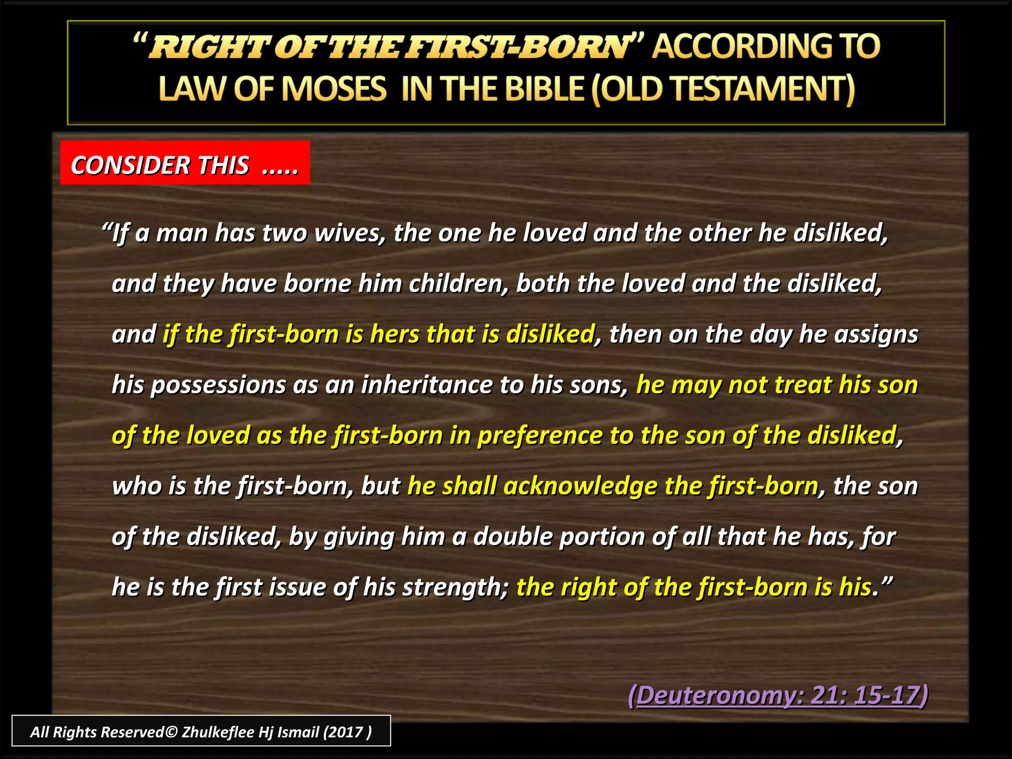 ““If a man has two wives, the one he loved and the other he disliked,If a man has two wives, the one he loved and the other he disliked,
and they have borne him children, both the loved and the disliked,and they have borne him children, both the loved and the disliked,
andand if the first-born is hers that is dislikedif the first-born is hers that is disliked, then on the day he assigns, then on the day he assigns
his possessions as an inheritance to his sons,his possessions as an inheritance to his sons, he may not treat his sonhe may not treat his son
of the loved as the first-born in preference to the son of the dislikedof the loved as the first-born in preference to the son of the disliked,,
who is the first-born, butwho is the first-born, but he shall acknowledge the first-bornhe shall acknowledge the first-born, the son, the son
of the disliked, by giving him a double portion of all that he has, forof the disliked, by giving him a double portion of all that he has, for
he is the first issue of his strength;he is the first issue of his strength; the right of the first-born is histhe right of the first-born is his.”.”
((Deuteronomy: 21: 15-17Deuteronomy: 21: 15-17))
CONSIDER THIS .....CONSIDER THIS .....
All Rights Reserved© Zhulkeflee Hj Ismail (2017 )
 