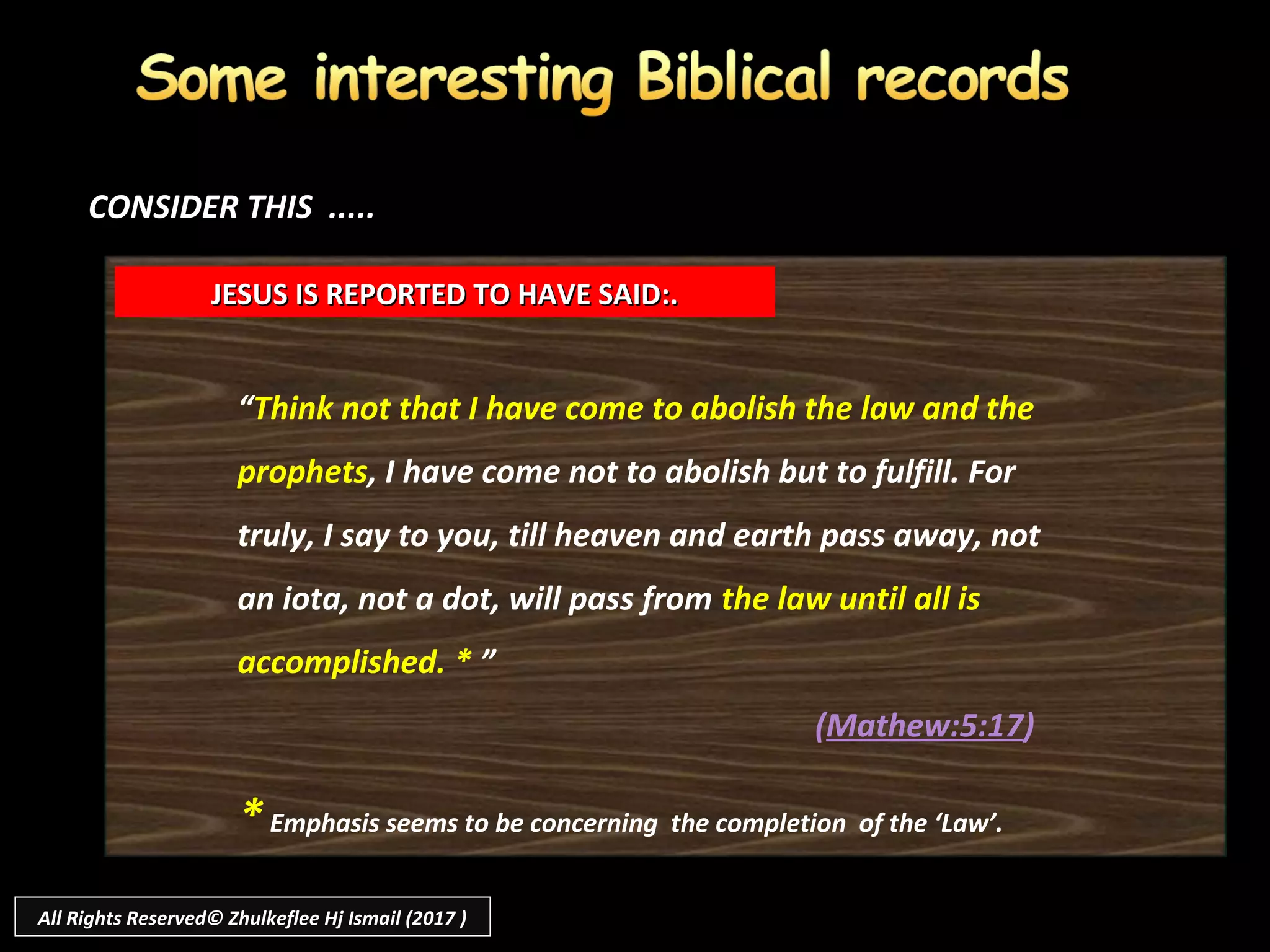 “Think not that I have come to abolish the law and the
prophets, I have come not to abolish but to fulfill. For
truly, I say to you, till heaven and earth pass away, not
an iota, not a dot, will pass from the law until all is
accomplished. * ”
(Mathew:5:17)
JESUS IS REPORTED TO HAVE SAID:.JESUS IS REPORTED TO HAVE SAID:.
CONSIDER THIS .....CONSIDER THIS .....
*Emphasis seems to be concerning the completion of the ‘Law’.
All Rights Reserved© Zhulkeflee Hj Ismail (2017 )
 