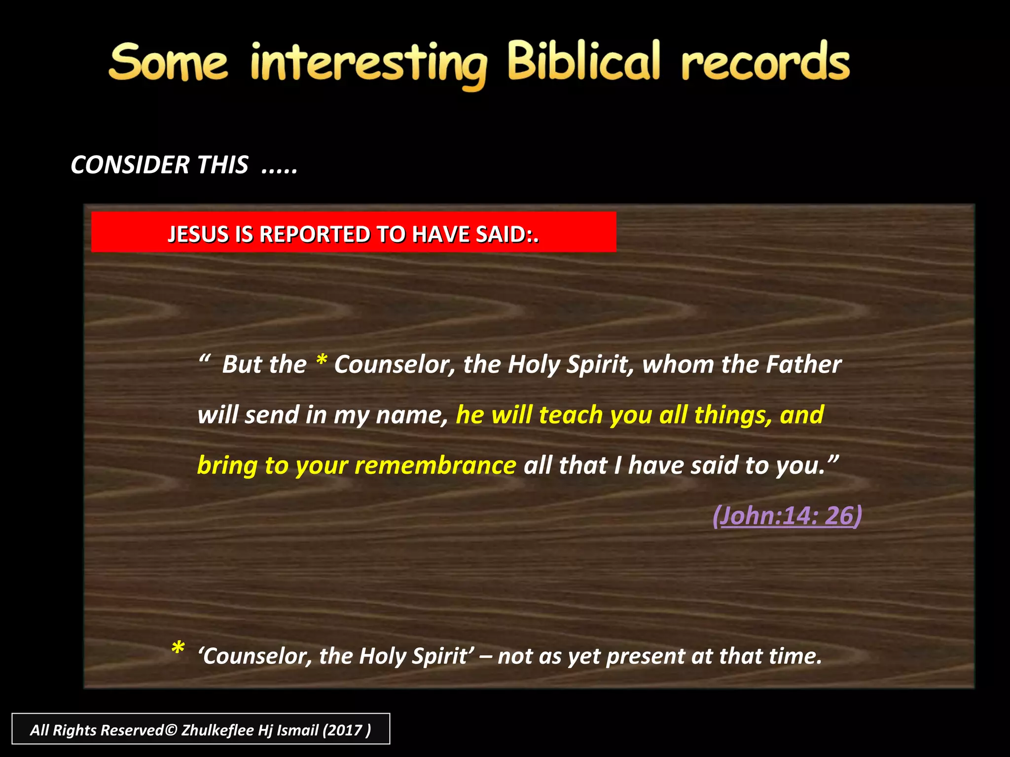 “ But the * Counselor, the Holy Spirit, whom the Father
will send in my name, he will teach you all things, and
bring to your remembrance all that I have said to you.”
(John:14: 26)
JESUS IS REPORTED TO HAVE SAID:.JESUS IS REPORTED TO HAVE SAID:.
CONSIDER THIS .....CONSIDER THIS .....
* ‘Counselor, the Holy Spirit’ – not as yet present at that time.
All Rights Reserved© Zhulkeflee Hj Ismail (2017 )
 