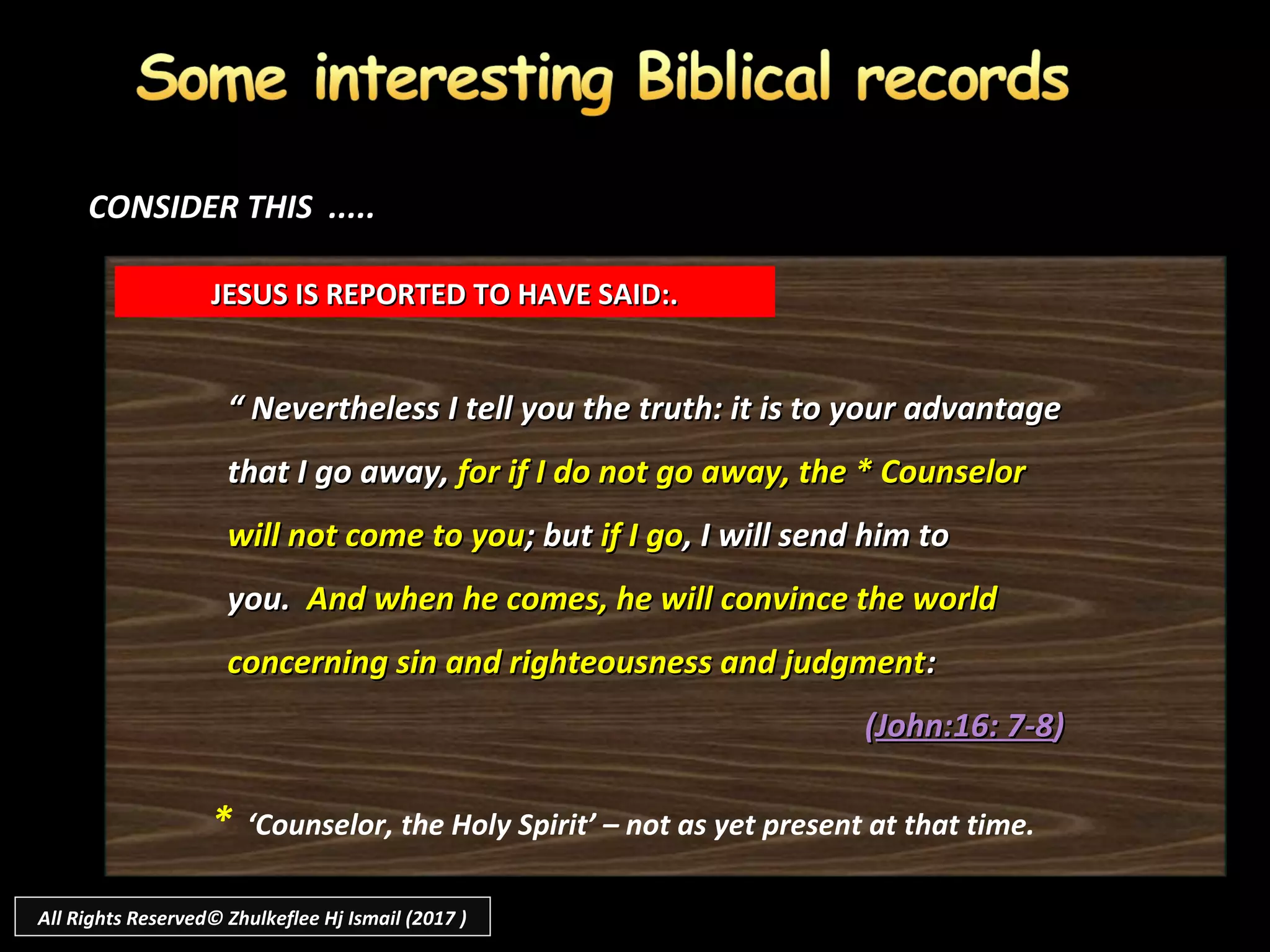 ““ Nevertheless I tell you the truth: it is to your advantageNevertheless I tell you the truth: it is to your advantage
that I go away,that I go away, for if I do not go away, the * Counselorfor if I do not go away, the * Counselor
will not come to youwill not come to you; but; but if I goif I go, I will send him to, I will send him to
you.you. And when he comes, he will convince the worldAnd when he comes, he will convince the world
concerning sin and righteousness and judgmentconcerning sin and righteousness and judgment::
((John:16: 7-8John:16: 7-8))
JESUS IS REPORTED TO HAVE SAID:.JESUS IS REPORTED TO HAVE SAID:.
CONSIDER THIS .....CONSIDER THIS .....
* ‘Counselor, the Holy Spirit’ – not as yet present at that time.
All Rights Reserved© Zhulkeflee Hj Ismail (2017 )
 