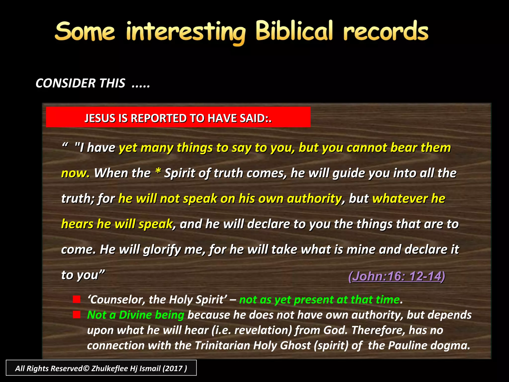 ““ "I have"I have yet many things to say to you, but you cannot bear themyet many things to say to you, but you cannot bear them
now.now. When theWhen the ** Spirit of truth comes, he will guide you into all theSpirit of truth comes, he will guide you into all the
truth; fortruth; for he will not speak on his own authorityhe will not speak on his own authority, but, but whatever hewhatever he
hears he will speakhears he will speak, and he will declare to you the things that are to, and he will declare to you the things that are to
come. He will glorify me, for he will take what is mine and declare itcome. He will glorify me, for he will take what is mine and declare it
to you”to you”
JESUS IS REPORTED TO HAVE SAID:.JESUS IS REPORTED TO HAVE SAID:.
CONSIDER THIS .....CONSIDER THIS .....
‘Counselor, the Holy Spirit’ – not as yet present at that time.
Not a Divine being because he does not have own authority, but depends
upon what he will hear (i.e. revelation) from God. Therefore, has no
connection with the Trinitarian Holy Ghost (spirit) of the Pauline dogma.
((John:16: 12-14John:16: 12-14))
All Rights Reserved© Zhulkeflee Hj Ismail (2017 )
 