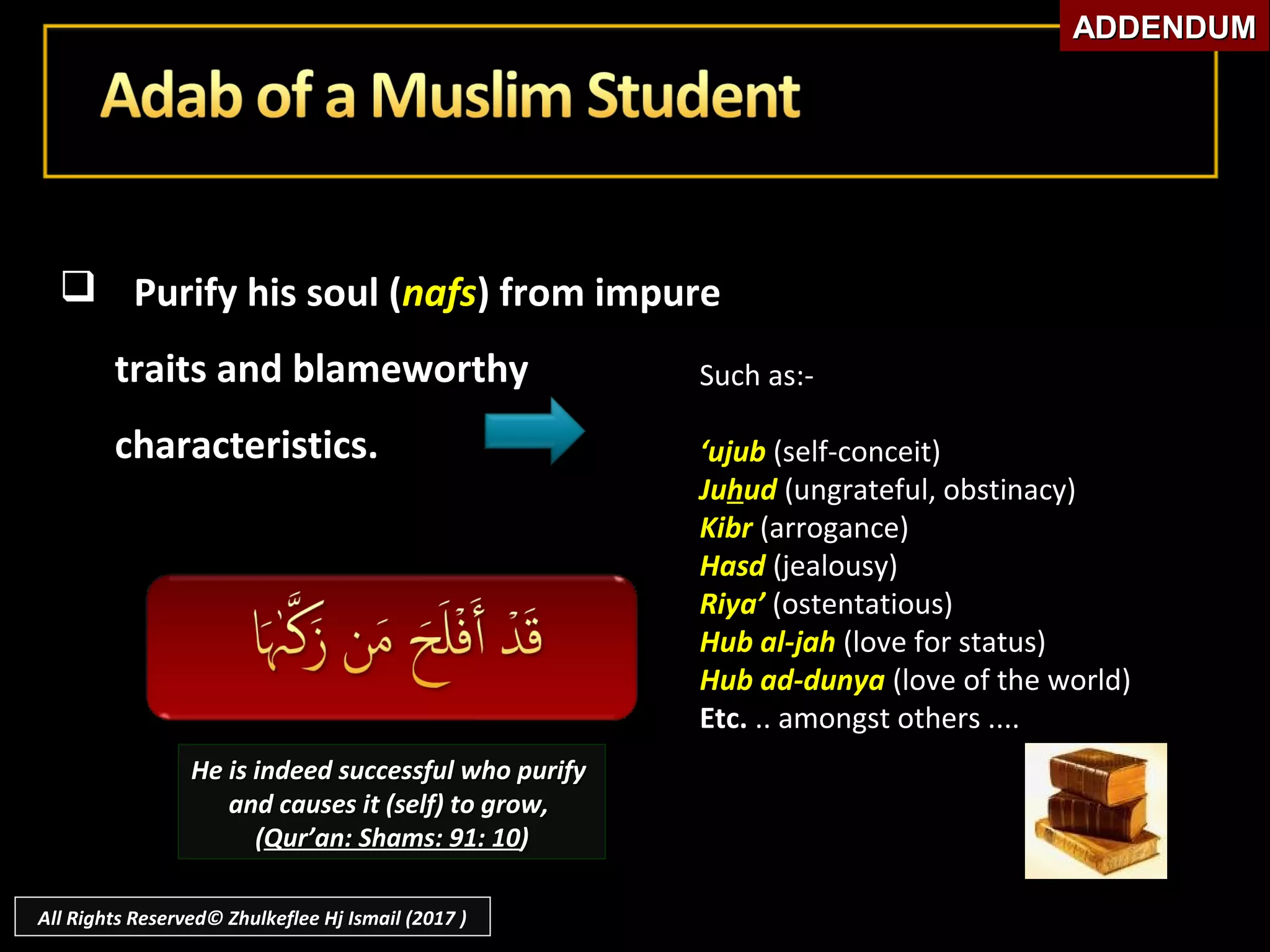  Purify his soul (Purify his soul (nafsnafs) from impure) from impure
traits and blameworthytraits and blameworthy
characteristics.characteristics.
Such as:-Such as:-
‘‘ujubujub (self-conceit)(self-conceit)
JuJuhhudud (ungrateful, obstinacy)(ungrateful, obstinacy)
KibrKibr (arrogance)(arrogance)
HasdHasd (jealousy)(jealousy)
Riya’Riya’ (ostentatious)(ostentatious)
Hub al-jahHub al-jah (love for status)(love for status)
Hub ad-dunyaHub ad-dunya (love of the world)(love of the world)
Etc.Etc. .. amongst others ...... amongst others ....
He is indeed successful who purifyHe is indeed successful who purify
and causes it (self) to grow,and causes it (self) to grow,
((Qur’an: Shams: 91: 10Qur’an: Shams: 91: 10))
ADDENDUMADDENDUM
All Rights Reserved© Zhulkeflee Hj Ismail (2017 )
 