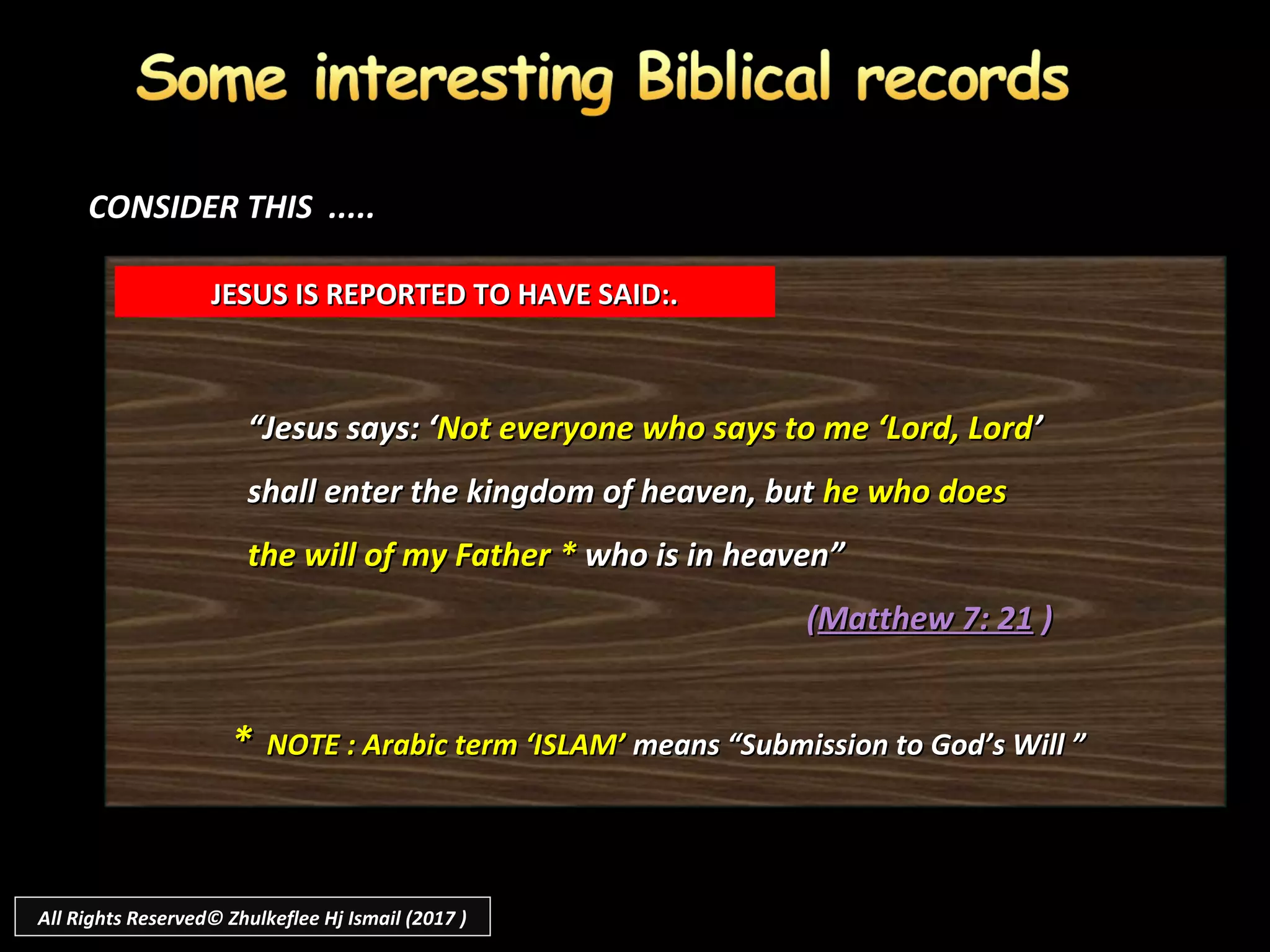 ““Jesus says: ‘Jesus says: ‘Not everyone who says to me ‘Lord, LordNot everyone who says to me ‘Lord, Lord’’
shall enter the kingdom of heaven, butshall enter the kingdom of heaven, but he who doeshe who does
the will of my Fatherthe will of my Father ** who is in heaven”who is in heaven”
((Matthew 7: 21Matthew 7: 21 ))
JESUS IS REPORTED TO HAVE SAID:.JESUS IS REPORTED TO HAVE SAID:.
** NOTE : Arabic term ‘ISLAM’NOTE : Arabic term ‘ISLAM’ means “Submission to God’s Will ”means “Submission to God’s Will ”
CONSIDER THIS .....CONSIDER THIS .....
All Rights Reserved© Zhulkeflee Hj Ismail (2017 )
 