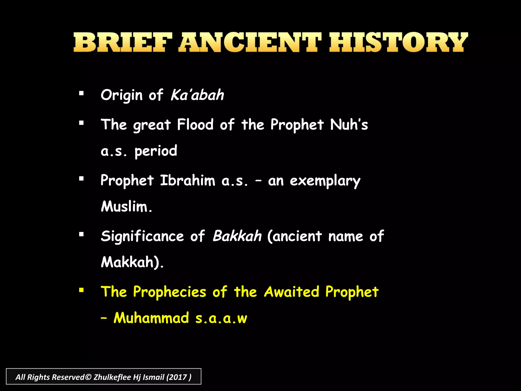  Origin of Ka’abah
 The great Flood of the Prophet Nuh’s
a.s. period
 Prophet Ibrahim a.s. – an exemplary
Muslim.
 Significance of Bakkah (ancient name of
Makkah).
 The Prophecies of the Awaited Prophet
– Muhammad s.a.a.w
All Rights Reserved© Zhulkeflee Hj Ismail (2017 )
 
