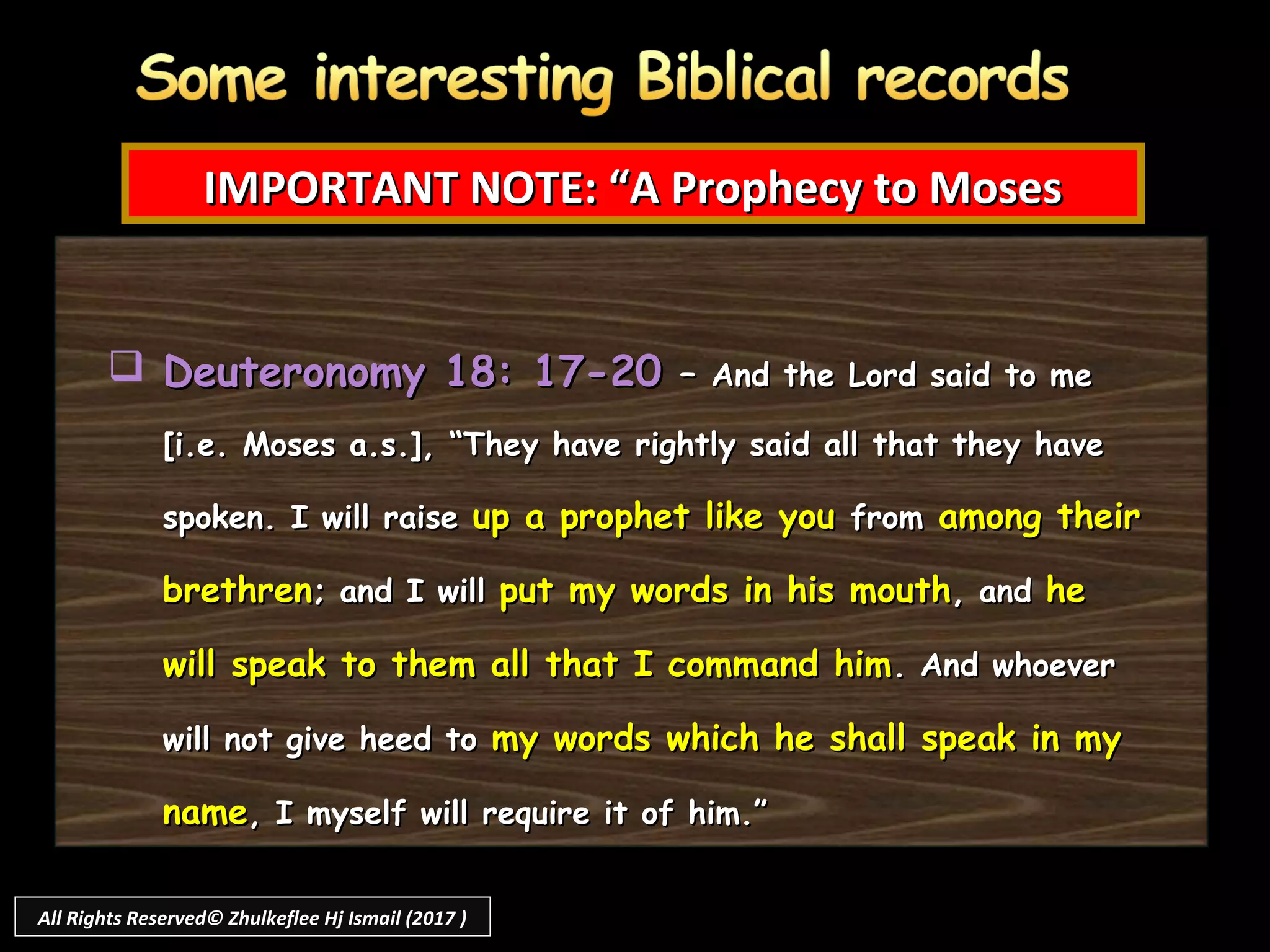 Deuteronomy 18: 17-20Deuteronomy 18: 17-20 –– And the Lord said to meAnd the Lord said to me
[i.e. Moses a.s.], “They have rightly said all that they have[i.e. Moses a.s.], “They have rightly said all that they have
spoken. I will raisespoken. I will raise up a prophet like youup a prophet like you fromfrom among theiramong their
brethrenbrethren; and I will; and I will put my words in his mouthput my words in his mouth, and, and hehe
will speak to them all that I command himwill speak to them all that I command him. And whoever. And whoever
will not give heed towill not give heed to my words which he shall speak in mymy words which he shall speak in my
namename, I myself will require it of him.”, I myself will require it of him.”
IMPORTANT NOTE: “A Prophecy to MosesIMPORTANT NOTE: “A Prophecy to Moses
All Rights Reserved© Zhulkeflee Hj Ismail (2017 )
 