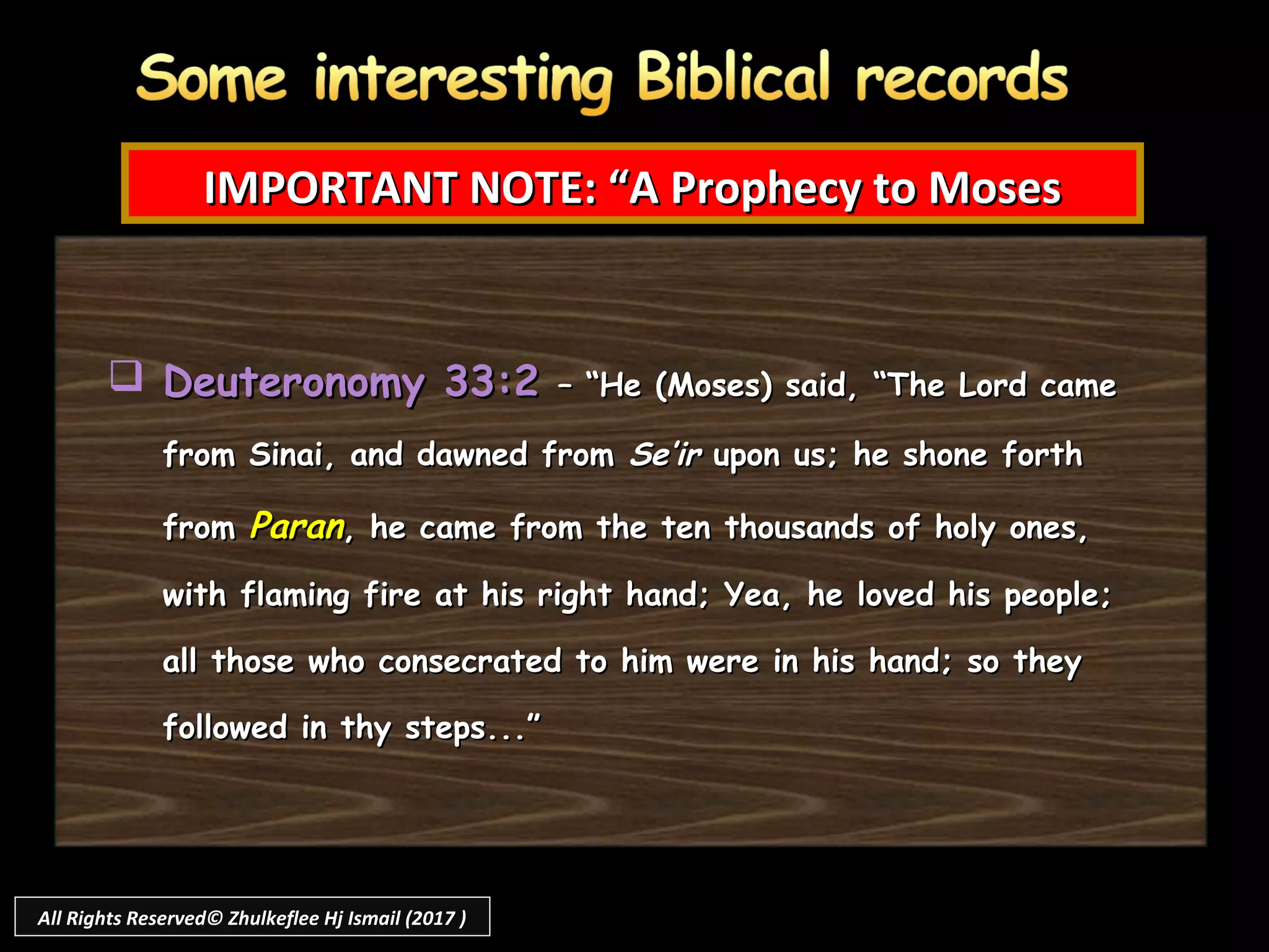 Deuteronomy 33:2Deuteronomy 33:2 – “He (Moses) said, “The Lord came– “He (Moses) said, “The Lord came
from Sinai, and dawned fromfrom Sinai, and dawned from Se’irSe’ir upon us; he shone forthupon us; he shone forth
fromfrom ParanParan, he came from the ten thousands of holy ones,, he came from the ten thousands of holy ones,
with flaming fire at his right hand; Yea, he loved his people;with flaming fire at his right hand; Yea, he loved his people;
all those who consecrated to him were in his hand; so theyall those who consecrated to him were in his hand; so they
followed in thy steps...”followed in thy steps...”
IMPORTANT NOTE: “A Prophecy to MosesIMPORTANT NOTE: “A Prophecy to Moses
All Rights Reserved© Zhulkeflee Hj Ismail (2017 )
 