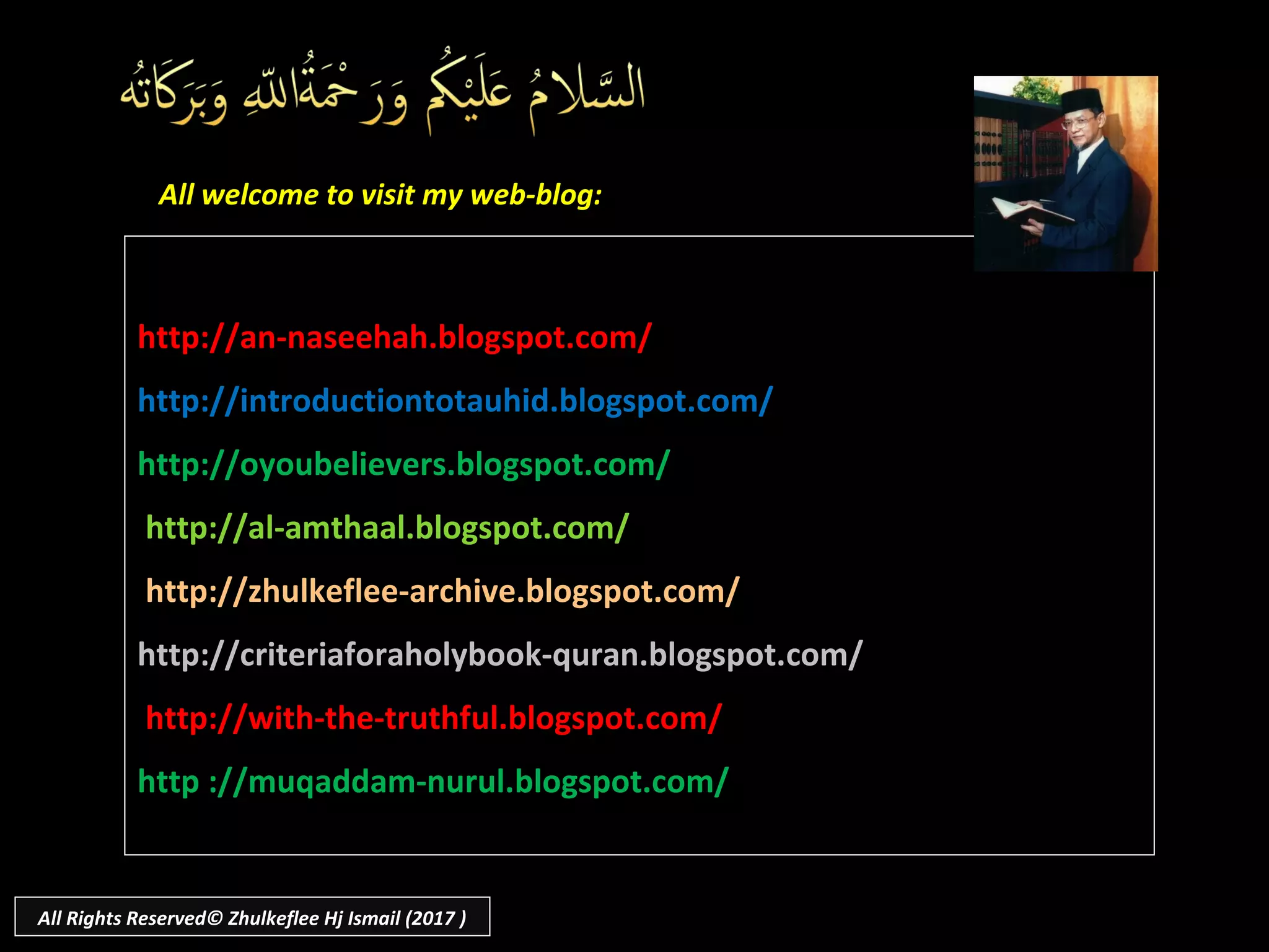 131
http://an-naseehah.blogspot.com/http://an-naseehah.blogspot.com/
http://introductiontotauhid.blogspot.com/http://introductiontotauhid.blogspot.com/
http://oyoubelievers.blogspot.com/http://oyoubelievers.blogspot.com/
http://al-amthaal.blogspot.com/http://al-amthaal.blogspot.com/
http://zhulkeflee-archive.blogspot.com/http://zhulkeflee-archive.blogspot.com/
http://criteriaforaholybook-quran.blogspot.com/http://criteriaforaholybook-quran.blogspot.com/
http://with-the-truthful.blogspot.com/http://with-the-truthful.blogspot.com/
http ://muqaddam-nurul.blogspot.com/http ://muqaddam-nurul.blogspot.com/
All welcome to visit my web-blog:All welcome to visit my web-blog:
All Rights Reserved© Zhulkeflee Hj Ismail (2017 )
 