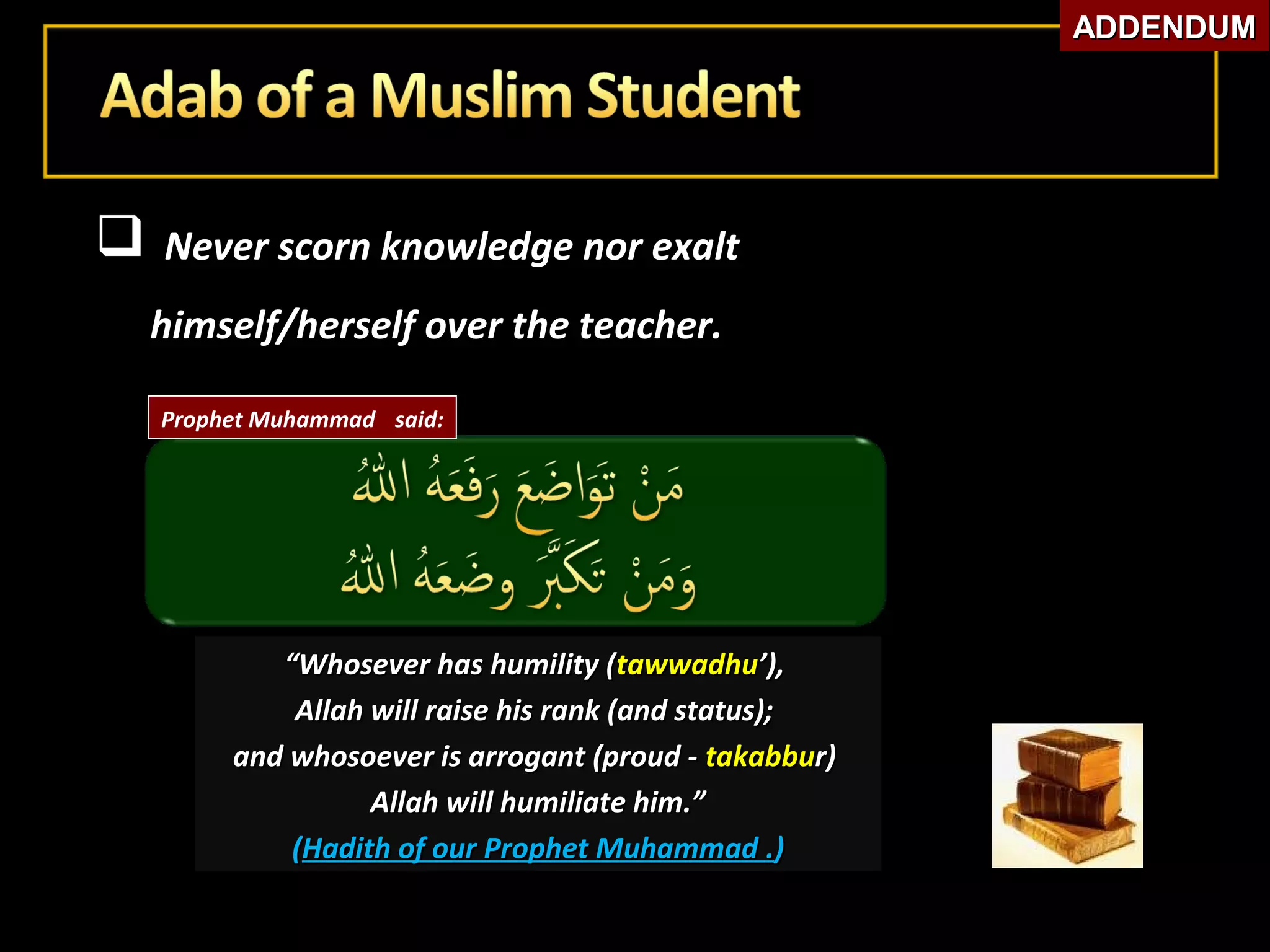  Never scorn knowledge nor exaltNever scorn knowledge nor exalt
himself/herself over the teacher.himself/herself over the teacher.
““Whosever has humility (Whosever has humility (tawwadhutawwadhu’),’),
Allah will raise his rank (and status);Allah will raise his rank (and status);
and whosoever is arrogant (proud -and whosoever is arrogant (proud - takabbutakabbur)r)
Allah will humiliate him.”Allah will humiliate him.”
((Hadith of our Prophet MuhammadHadith of our Prophet Muhammad ..))
Prophet Muhammad said:
ADDENDUMADDENDUM
 
