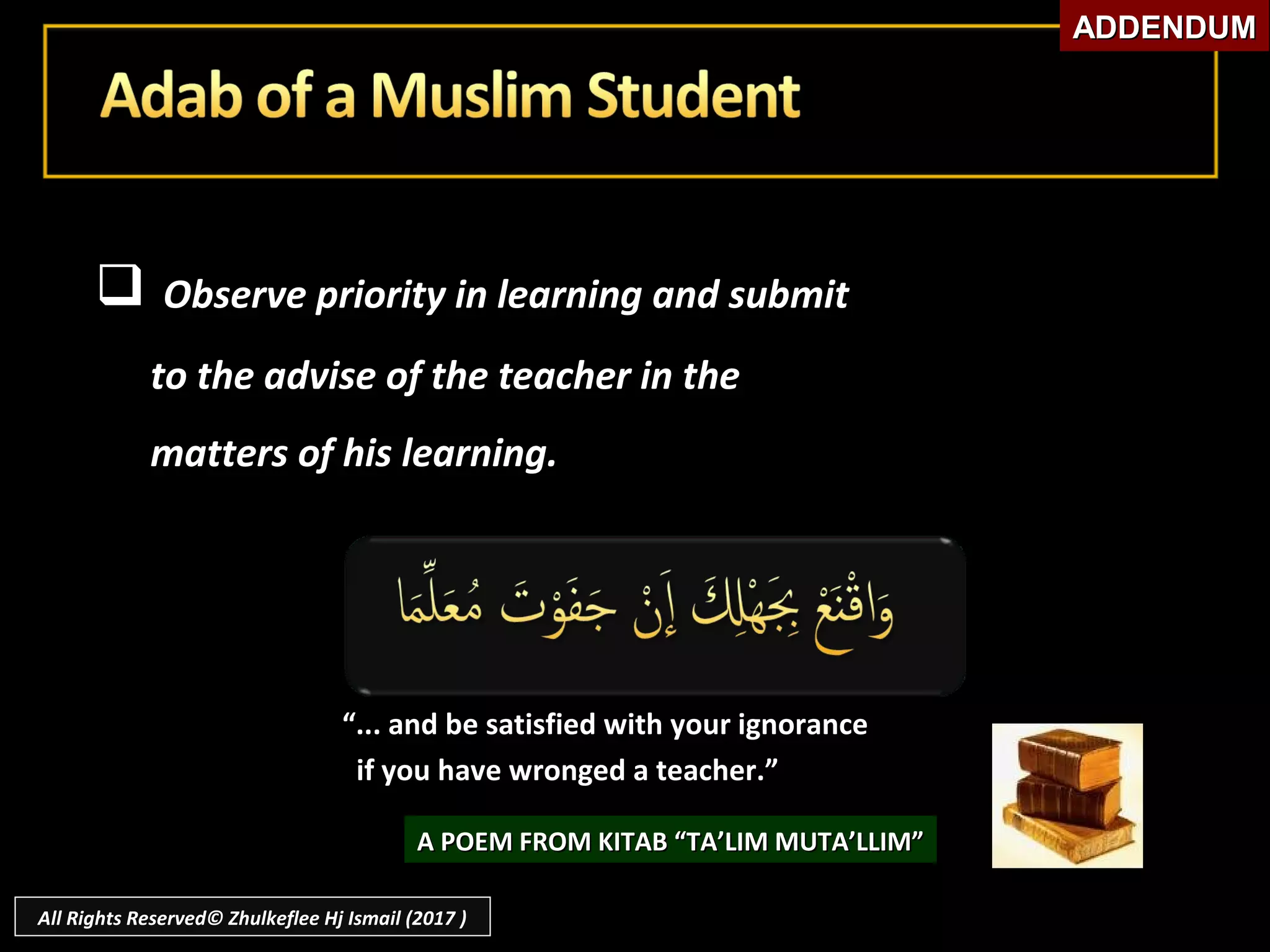  Observe priority in learning and submitObserve priority in learning and submit
to the advise of the teacher in theto the advise of the teacher in the
matters of his learning.matters of his learning.
““... and be satisfied with your ignorance... and be satisfied with your ignorance
if you have wronged a teacher.”if you have wronged a teacher.”
A POEM FROM KITAB “TA’LIM MUTA’LLIM”A POEM FROM KITAB “TA’LIM MUTA’LLIM”
ADDENDUMADDENDUM
All Rights Reserved© Zhulkeflee Hj Ismail (2017 )
 