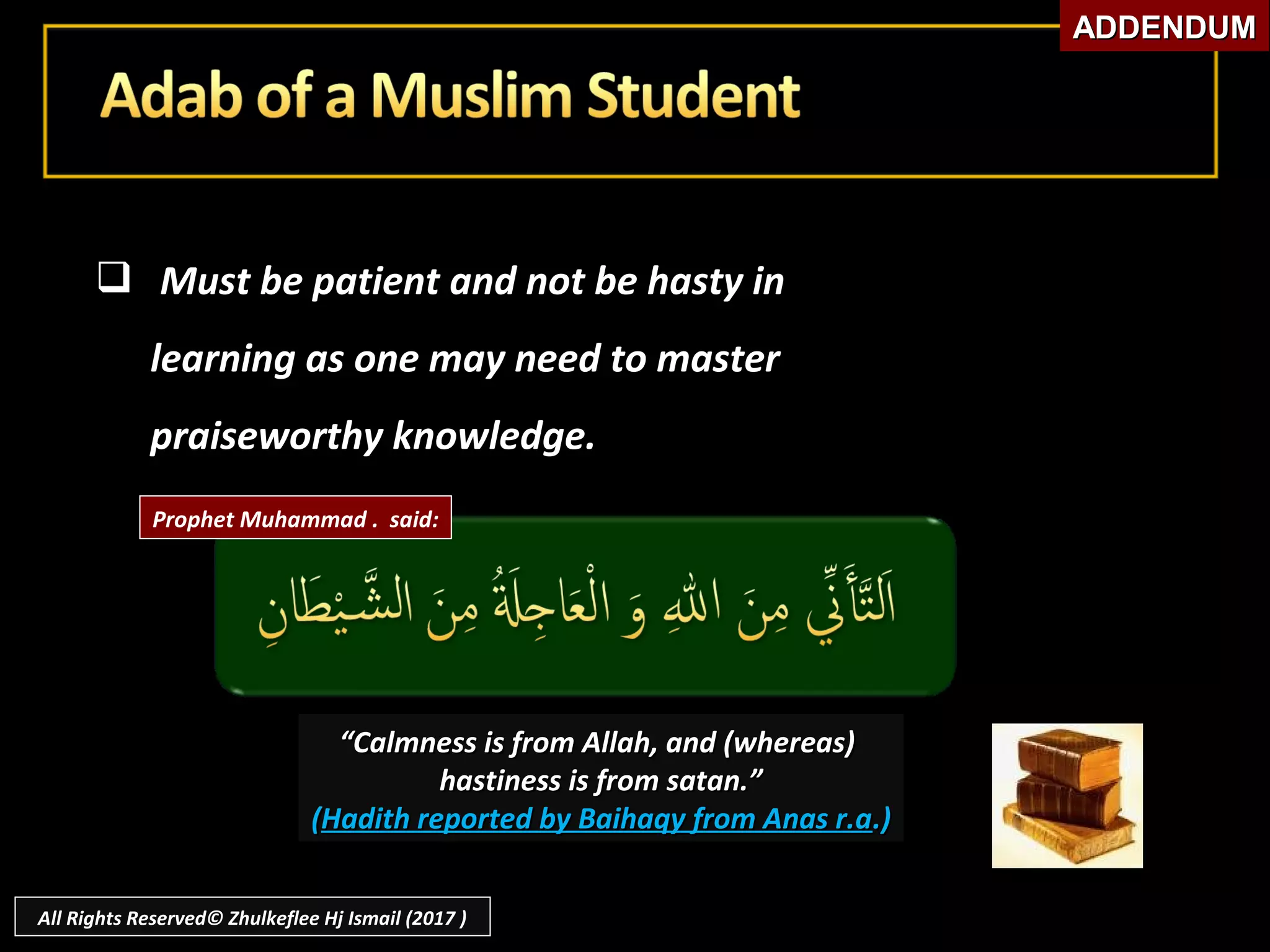  Must be patient and not be hasty inMust be patient and not be hasty in
learning as one may need to masterlearning as one may need to master
praiseworthy knowledge.praiseworthy knowledge.
““Calmness is from Allah, and (whereas)Calmness is from Allah, and (whereas)
hastiness is from satan.”hastiness is from satan.”
((Hadith reported by Baihaqy from Anas r.aHadith reported by Baihaqy from Anas r.a.).)
Prophet Muhammad . said:
ADDENDUMADDENDUM
All Rights Reserved© Zhulkeflee Hj Ismail (2017 )
 
