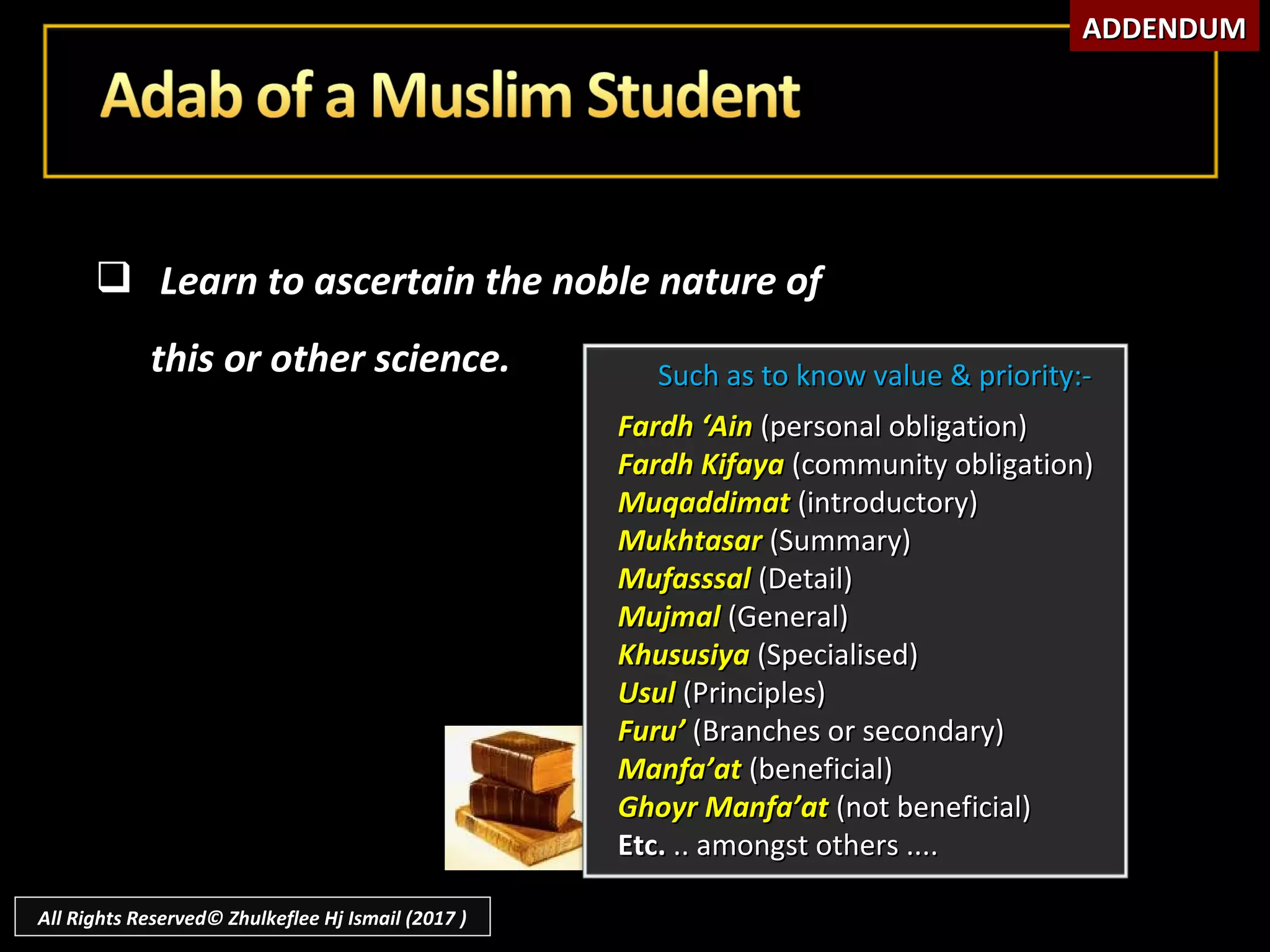  Learn to ascertain the noble nature ofLearn to ascertain the noble nature of
this or other science.this or other science. Such as to know value & priority:-Such as to know value & priority:-
Fardh ‘AinFardh ‘Ain (personal obligation)(personal obligation)
Fardh KifayaFardh Kifaya (community obligation)(community obligation)
MuqaddimatMuqaddimat (introductory)(introductory)
MukhtasarMukhtasar (Summary)(Summary)
MufasssalMufasssal (Detail)(Detail)
MujmalMujmal (General)(General)
KhususiyaKhususiya (Specialised)(Specialised)
UsulUsul (Principles)(Principles)
Furu’Furu’ (Branches or secondary)(Branches or secondary)
Manfa’atManfa’at (beneficial)(beneficial)
Ghoyr Manfa’atGhoyr Manfa’at (not beneficial)(not beneficial)
Etc.Etc. .. amongst others ...... amongst others ....
ADDENDUMADDENDUM
All Rights Reserved© Zhulkeflee Hj Ismail (2017 )
 