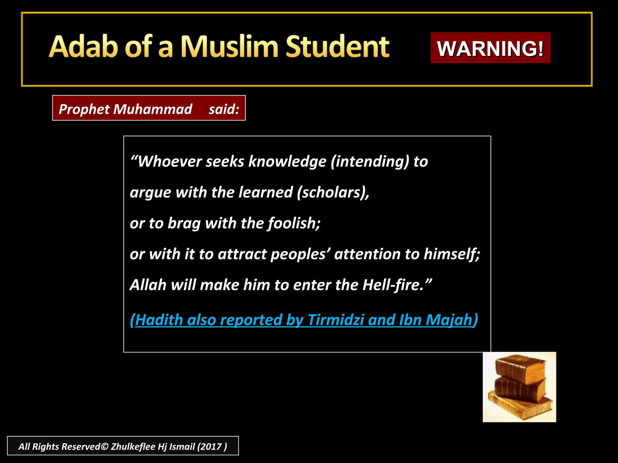 ““Whoever seeks knowledge (intending) toWhoever seeks knowledge (intending) to
argue with the learned (scholars),argue with the learned (scholars),
or to brag with the foolish;or to brag with the foolish;
or with it to attract peoples’ attention to himself;or with it to attract peoples’ attention to himself;
Allah will make him to enter the Hell-fire.”Allah will make him to enter the Hell-fire.”
((Hadith also reported by Tirmidzi and Ibn MajahHadith also reported by Tirmidzi and Ibn Majah))
Prophet Muhammad said:
WARNING!WARNING!
All Rights Reserved© Zhulkeflee Hj Ismail (2017 )
 