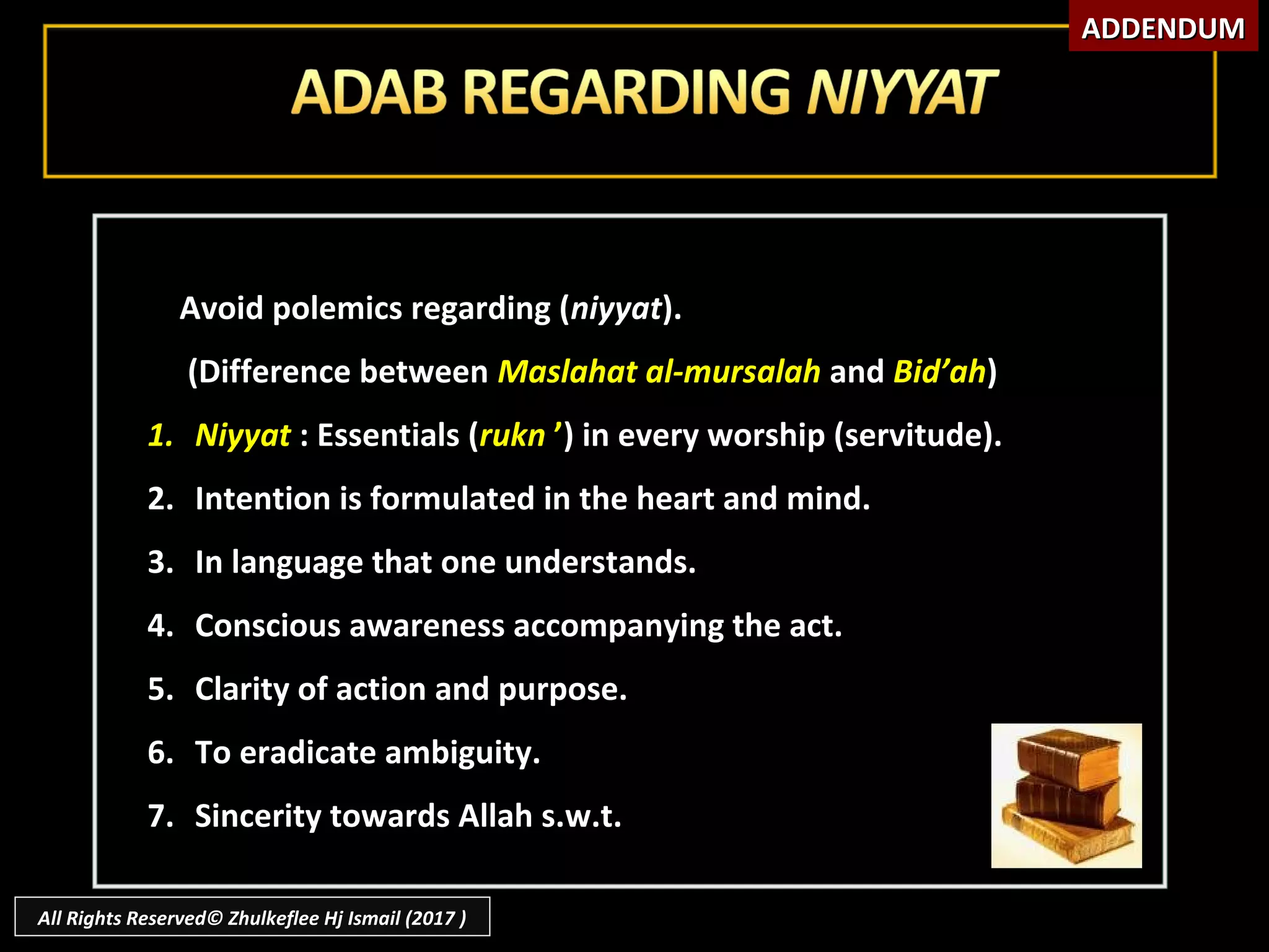 Avoid polemics regarding (Avoid polemics regarding (niyyatniyyat).).
(Difference between(Difference between Maslahat al-mursalahMaslahat al-mursalah andand Bid’ahBid’ah))
1.1. NiyyatNiyyat : Essentials (: Essentials (ruknrukn ’’) in every worship (servitude).) in every worship (servitude).
2.2. Intention is formulated in the heart and mind.Intention is formulated in the heart and mind.
3.3. In language that one understands.In language that one understands.
4.4. Conscious awareness accompanying the act.Conscious awareness accompanying the act.
5.5. Clarity of action and purpose.Clarity of action and purpose.
6.6. To eradicate ambiguity.To eradicate ambiguity.
7.7. Sincerity towards Allah s.w.t.Sincerity towards Allah s.w.t.
ADDENDUMADDENDUM
All Rights Reserved© Zhulkeflee Hj Ismail (2017 )
 
