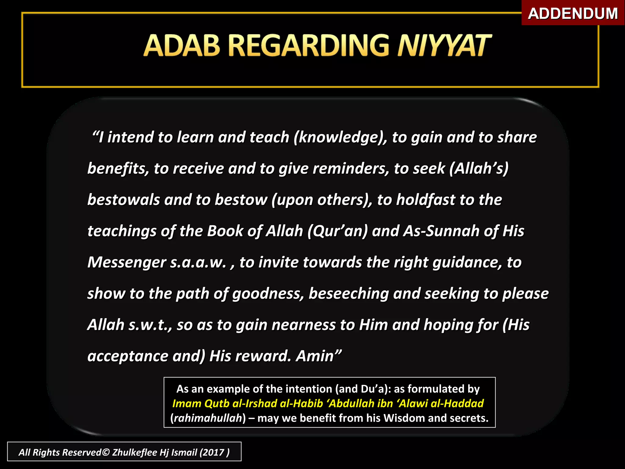 As an example of the intention (and Du’a): as formulated byAs an example of the intention (and Du’a): as formulated by
Imam Qutb al-Irshad al-Habib ‘Abdullah ibn ‘Alawi al-HaddadImam Qutb al-Irshad al-Habib ‘Abdullah ibn ‘Alawi al-Haddad
((rahimahullahrahimahullah) – may we benefit from his Wisdom and secrets.) – may we benefit from his Wisdom and secrets.
““I intend to learn and teach (knowledge), to gain and to shareI intend to learn and teach (knowledge), to gain and to share
benefits, to receive and to give reminders, to seek (Allah’s)benefits, to receive and to give reminders, to seek (Allah’s)
bestowals and to bestow (upon others), to holdfast to thebestowals and to bestow (upon others), to holdfast to the
teachings of the Book of Allah (Qur’an) and As-Sunnah of Histeachings of the Book of Allah (Qur’an) and As-Sunnah of His
Messenger s.a.a.w. , to invite towards the right guidance, toMessenger s.a.a.w. , to invite towards the right guidance, to
show to the path of goodness, beseeching and seeking to pleaseshow to the path of goodness, beseeching and seeking to please
Allah s.w.t., so as to gain nearness to Him and hoping for (HisAllah s.w.t., so as to gain nearness to Him and hoping for (His
acceptance and) His reward. Amin”acceptance and) His reward. Amin”
ADDENDUMADDENDUM
All Rights Reserved© Zhulkeflee Hj Ismail (2017 )
 