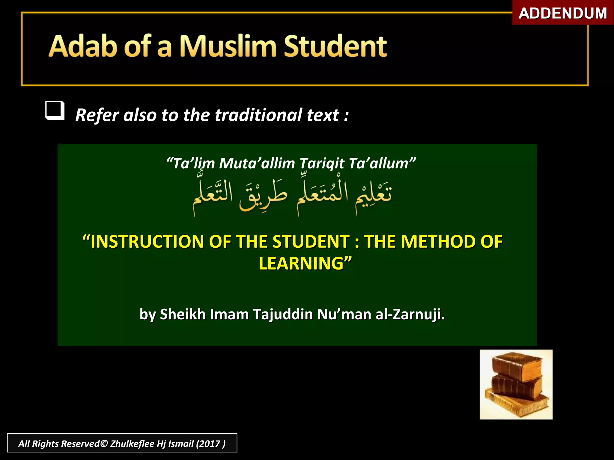  Refer also to the traditional text :Refer also to the traditional text :
“Ta’lim Muta’allim Tariqit Ta’allum”
““INSTRUCTION OF THE STUDENT : THE METHOD OFINSTRUCTION OF THE STUDENT : THE METHOD OF
LEARNING”LEARNING”
by Sheikh Imam Tajuddin Nu’man al-Zarnuji.by Sheikh Imam Tajuddin Nu’man al-Zarnuji.
ADDENDUMADDENDUM
All Rights Reserved© Zhulkeflee Hj Ismail (2017 )
 