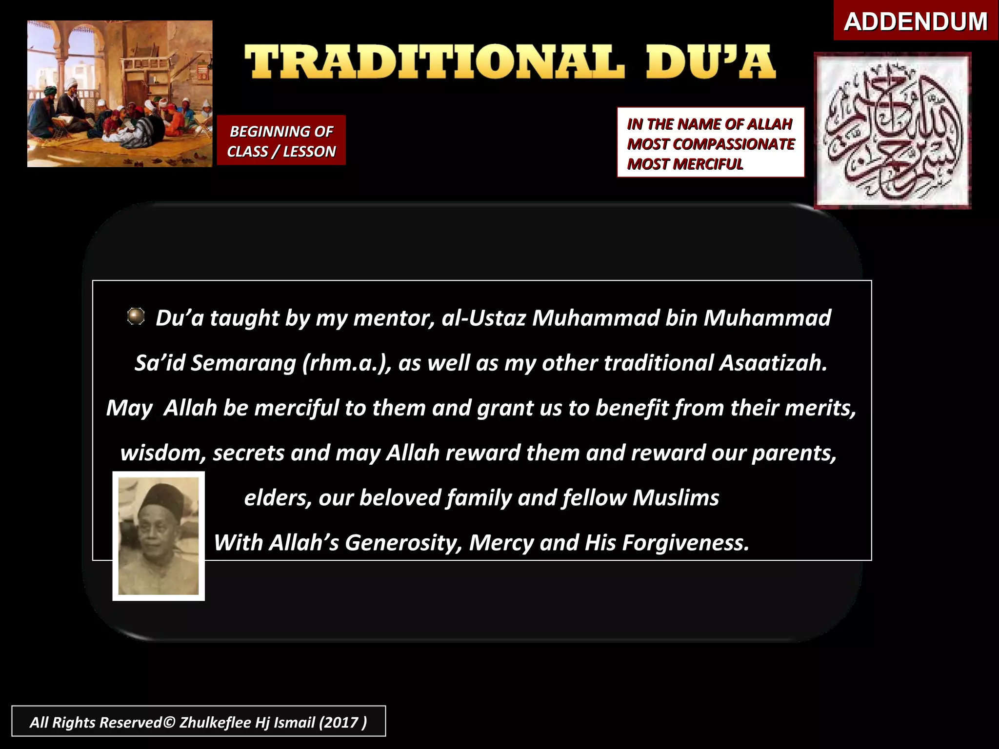 BEGINNING OFBEGINNING OF
CLASS / LESSONCLASS / LESSON
IN THE NAME OF ALLAHIN THE NAME OF ALLAH
MOST COMPASSIONATEMOST COMPASSIONATE
MOST MERCIFULMOST MERCIFUL
ADDENDUMADDENDUM
Du’a taught by my mentor, al-Ustaz Muhammad bin Muhammad
Sa’id Semarang (rhm.a.), as well as my other traditional Asaatizah.
May Allah be merciful to them and grant us to benefit from their merits,
wisdom, secrets and may Allah reward them and reward our parents,
elders, our beloved family and fellow Muslims
With Allah’s Generosity, Mercy and His Forgiveness.
All Rights Reserved© Zhulkeflee Hj Ismail (2017 )
 
