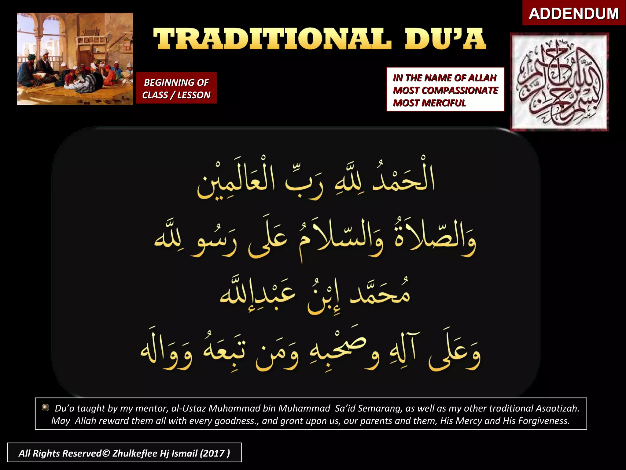BEGINNING OFBEGINNING OF
CLASS / LESSONCLASS / LESSON
IN THE NAME OF ALLAHIN THE NAME OF ALLAH
MOST COMPASSIONATEMOST COMPASSIONATE
MOST MERCIFULMOST MERCIFUL
ADDENDUMADDENDUM
Du’a taught by my mentor, al-Ustaz Muhammad bin Muhammad Sa’id Semarang, as well as my other traditional Asaatizah.
May Allah reward them all with every goodness., and grant upon us, our parents and them, His Mercy and His Forgiveness.
All Rights Reserved© Zhulkeflee Hj Ismail (2017 )
 